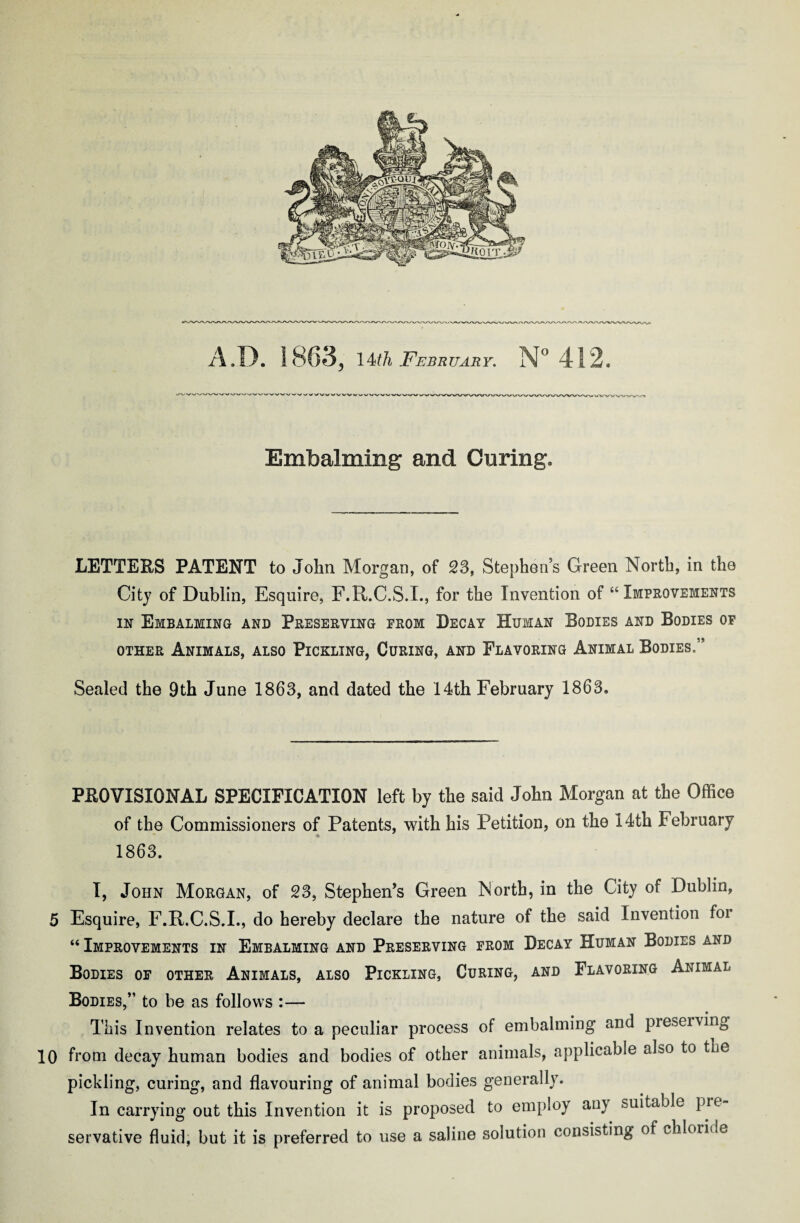 Embalming and Curing. LETTERS PATENT to John Morgan, of 23, Stephen's Green North, in the City of Dublin, Esquire, F.R.C.S.I., for the Invention of “ Improvements in Embalming and Preserving from Decay Human Bodies and Bodies of other Animals, also Pickling, Curing, and Flavoring Animal Bodies.” Sealed the 9th June 1863, and dated the 14th February 1863. PROVISIONAL SPECIFICATION left by the said John Morgan at the Office of the Commissioners of Patents, with his Petition, on the 14th February 1863. I, John Morgan, of 23, Stephen’s Green North, in the City of Dublin, 5 Esquire, F.R.C.S.I., do hereby declare the nature of the said Invention foi “ Improvements in Embalming and Preserving from Decay Human Bodies and Bodies of other Animals, also Pickling, Curing, and Flavoring Animal Bodies,” to be as follows :—- This Invention relates to a peculiar process of embalming and preserving 10 from decay human bodies and bodies of other animals, applicable also to the pickling, curing, and flavouring of animal bodies generally. In carrying out this Invention it is proposed to employ any suitable pre¬ servative fluid, but it is preferred to use a saline solution consisting of chloride