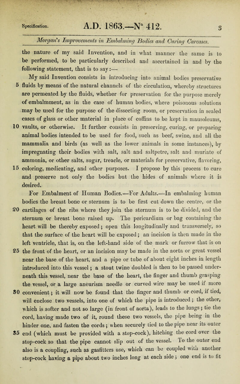 Morgan's Improvements in Embalming Bodies and Curing Carcases. the nature of my said Invention, and in what manner the same is to be performed, to be particularly described and ascertained in and by the following statement, that is to say :—• My said Invention consists in introducing into animal bodies preservative 5 fluids by means of the natural channels of the circulation, whereby structures are permeated by the fluids, whether for preservation for the purpose merely of embalmment, as in the case of human bodies, where poisonous solutions may be used for the purpose of the dissecting room, or preservation in sealed cases of glass or other material in place of coffins to be kept in mausoleums, 10 vaults, or otherwise. It further consists in preserving, curing, or preparing animal bodies intended to be used for food, such as beef, swine, and all the mammalia and birds (as well as the lower animals in some instances), by impregnating their bodies with salt, salt and saltpetre, salt and muriate of ammonia, or other salts, sugar, treacle, or materials for preservative, flavoring, 15 coloring, medicating, and other purposes. I propose by this process to cure and preserve not only the bodies but the hides of animals where it is desired. For Embalment of Human Bodies.—For Adults.—In embalming human bodies the breast bone or sternum is to be first cut down the centre, or the SO cartilages of the ribs where they join the sternum is to be divided, and the sternum or breast bone raised up. The pericardium or bag containing the heart will be thereby exposed ; open this longitudinally and transversely, so that the surface of the heart will be exposed; an incision is then made in the left ventricle, that is, on the left-hand side of the mark or furrow that is on S5 the front of the heart, or an incision may be made in the aorta or great vessel near the base of the heart, and a pipe or tube of about eight inches in length introduced into this vessel; a stout twine doubled is then to be passed under¬ neath this vessel, near the base of the heart, the finger and thumb grasping the vessel, or a large aneurism needle or curved wire may be used if more 30 convenient; it will now be found that the finger and thumb or cord, if tied, will enclose two vessels, into one of which the pipe is introduced ; the other, which is softer and not so large (in front of aorta), leads to the lungs; tie the cord, having made two of it, round these two vessels, the pipe being in the hinder one, and fasten the cords; when securely tied to the pipe near its outer 35 end (which must be provided with a stop-cock), hitching the cord over the stop-cock so that the pipe cannot slip out of the vessel. To the outer end also is a coupling, such as gasfitters use, which can be coupled witn another stop-cock having a pipe about two inches long at each side; one end is to fit