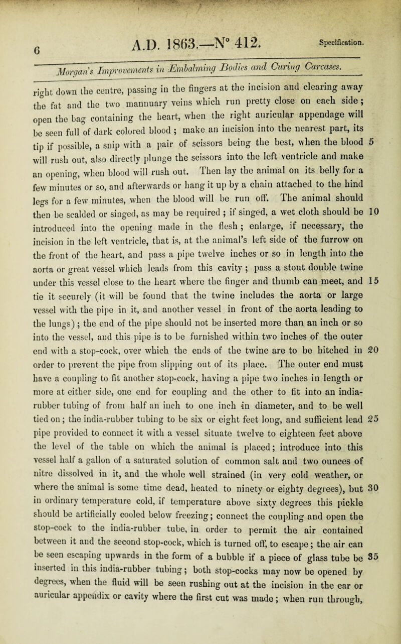 * • * « * • *' f' ' ,fc ' -V • 6 A.D. 1863.—N° 412. Specification. Morgans Improvements in Embalming Bodies and Curing Carcases. right down the centre, passing in the fingers at the incision and clearing away the fat and the two mannuary veins which run pretty close on each side ; open the bag containing the heart, when the right auricular appendage will be seen full of dark colored blood ; make an incision into the nearest part, its tip if possible, a snip with a pair of scissors being the best, when the blood 5 will rush out, also directly plunge the scissors into the left ventricle and make an opening, when blood will rush out. Then lay the animal on its belly for a few minutes or so, and afterwards or hang it up by a chain attached to the hind legs for a few minutes, when the blood will be run off. The animal should then be scalded or singed, as may be required ; if singed, a wet cloth should be 10 introduced into tbe opening made in the flesh ; enlaige, if necessary, the incision in the left ventricle, that is, at tbe animal’s left side of the furrow on the front of the heart, and pass a pipe twelve inches or so in length into the aorta or great vessel which leads from this cavity ; pass a stout double twine under this vessel close to the heart where the finger and thumb can meet, and 15 tie it securely (it will be found that the twine includes the aorta or large vessel with the pipe in it, and another vessel in front of the aorta leading to the lungs); the end of the pipe should not be inserted more than an inch or so into the vessel, and this pipe is to be furnished within two inches of the outer end with a stop-cock, over which the ends of the twine are to be hitched in 20 order to prevent the pipe from slipping out of its place. The outer end must have a coupling to fit another stop-cock, having a pipe two inches in length or more at either side, one end for coupling and the other to fit into an india- rubber tubing of from half an inch to one inch in diameter, and to be well tied on; the india-rubber tubing to be six or eight feet long, and sufficient lead 25 pipe provided to connect it with a vessel situate twelve to eighteen feet above the level of the table on which the animal is placed; introduce into this vessel half a gallon of a saturated solution of common salt and two ounces of nitre dissolved in it, and the whole well strained (in very cold weather, or where the animal is some time dead, heated to ninety or eighty degrees), but 30 in ordinary temperature cold, if temperature above sixty degrees this pickle should be artificially cooled below freezing; connect the coupling and open the stop-cock to the india-rubber tube, in order to permit the air contained between it and the second stop-cock, which is turned off, to escape; the air can be seen escaping upwards in the form of a bubble if a piece of glass tube be 35 inseited in this india-rubber tubing; both stop-cocks may now be opened by degrees, when tbe fluid will be seen rushing out at the incision in the ear or auricular appendix or cavity where the first cut was made; when run through, 7 o >