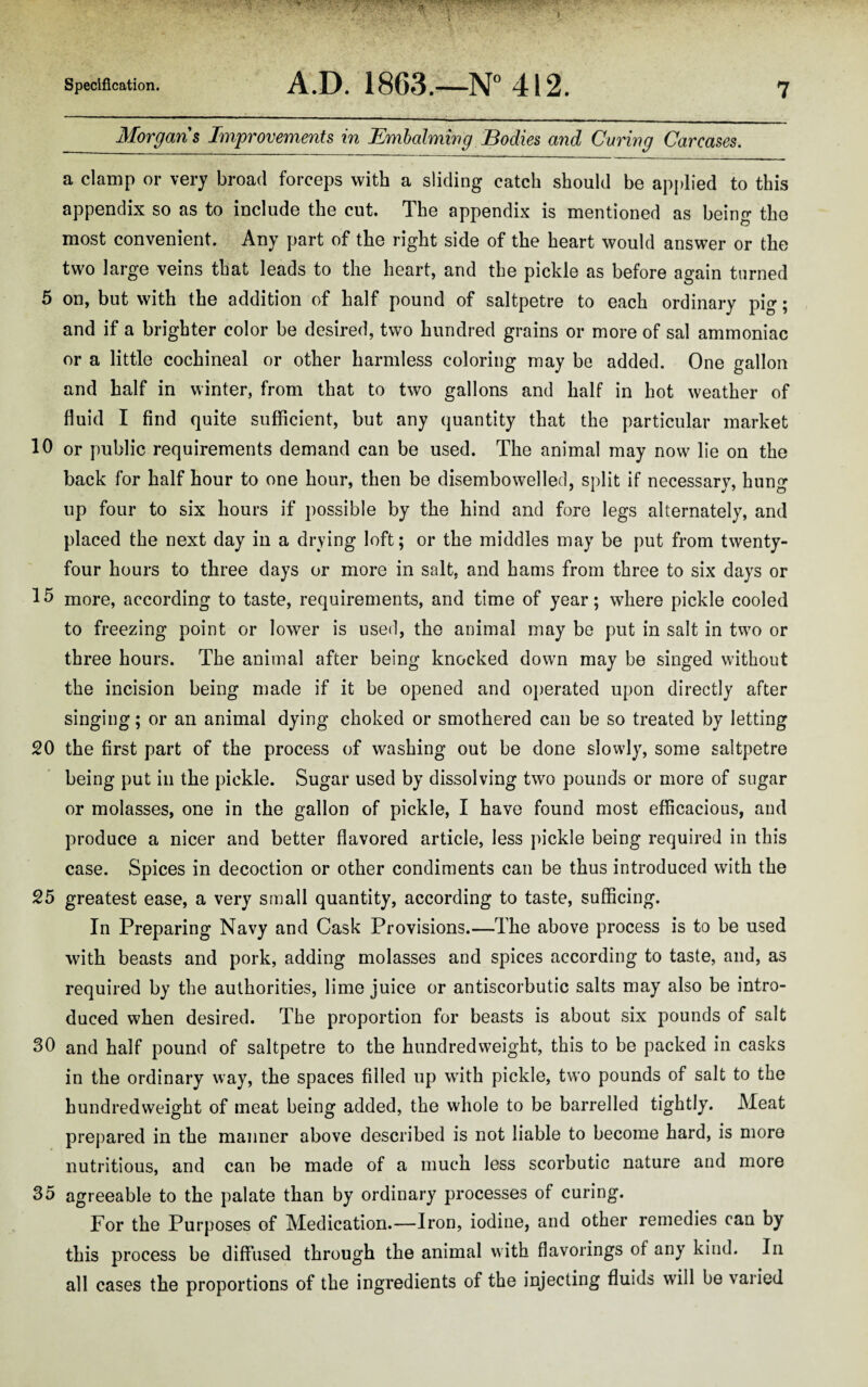 Morgans Improvements in Embalming Bodies and Caring Carcases. a clamp or very broad forceps with a sliding catch should be applied to this appendix so as to include the cut. The appendix is mentioned as being the most convenient. Any part of the right side of the heart would answer or the two large veins that leads to the heart, and the pickle as before again turned 5 on, but with the addition of half pound of saltpetre to each ordinary pig; and if a brighter color be desired, two hundred grains or more of sal ammoniac or a little cochineal or other harmless coloring may be added. One gallon and half in winter, from that to two gallons and half in hot weather of fluid I find quite sufficient, but any quantity that the particular market 10 or public requirements demand can be used. The animal may now lie on the back for half hour to one hour, then be disembowelled, split if necessary, hung up four to six hours if possible by the hind and fore legs alternately, and placed the next day in a drying loft; or the middles may be put from twenty- four hours to three days or more in salt, and hams from three to six days or 15 more, according to taste, requirements, and time of year; where pickle cooled to freezing point or lower is used, the animal may be put in salt in two or three hours. The animal after being knocked down may be singed without the incision being made if it be opened and operated upon directly after singing; or an animal dying choked or smothered can be so treated by letting 20 the first part of the process of washing out be done slowly, some saltpetre being put in the pickle. Sugar used by dissolving two pounds or more of sugar or molasses, one in the gallon of pickle, I have found most efficacious, and produce a nicer and better flavored article, less pickle being required in this case. Spices in decoction or other condiments can be thus introduced with the 25 greatest ease, a very small quantity, according to taste, sufficing. In Preparing Navy and Cask Provisions.—The above process is to be used with beasts and pork, adding molasses and spices according to taste, and, as required by the authorities, lime juice or antiscorbutic salts may also be intro¬ duced when desired. The proportion for beasts is about six pounds of salt 30 and half pound of saltpetre to the hundredweight, this to be packed in casks in the ordinary way, the spaces filled up with pickle, two pounds of salt to the hundredweight of meat being added, the whole to be barrelled tightly. Meat prepared in the manner above described is not liable to become hard, is more nutritious, and can be made of a much less scorbutic nature and more 35 agreeable to the palate than by ordinary processes of curing. For the Purposes of Medication.—Iron, iodine, and other remedies can by this process be diffused through the animal with flavorings of any kind. In all cases the proportions of the ingredients of the injecting fluids will be varied