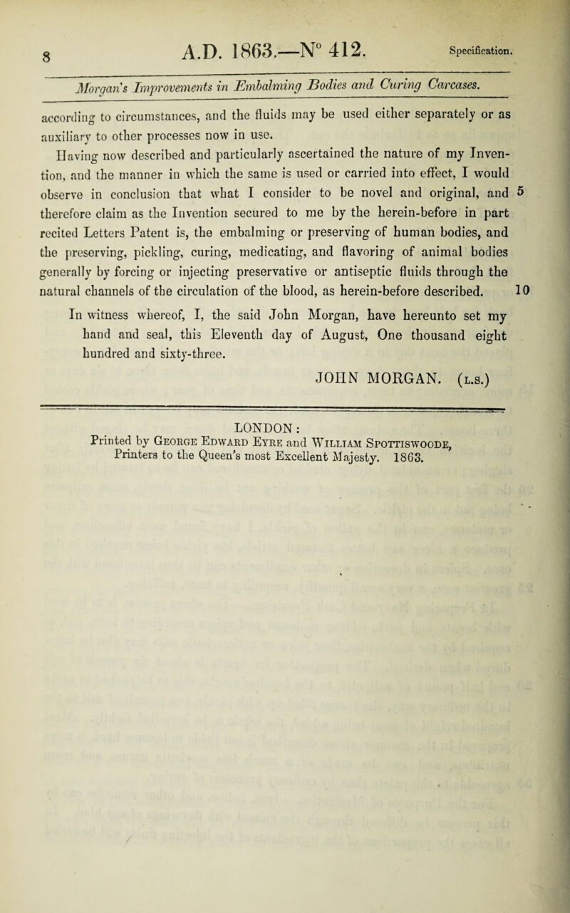 Morgan's Improvements in Embalming Bodies and Curing Carcases. according to circumstances, and the fluids may be used either separately or as auxiliary to other processes now in use. Having now described and particularly ascertained the nature of my Inven¬ tion, and the manner in which the same is used or carried into effect, I would observe in conclusion that what I consider to be novel and original, and 5 therefore claim as the Invention secured to me by the herein-before in part recited Letters Patent is, the embalming or preserving of human bodies, and the preserving, pickling, curing, medicating, and flavoring of animal bodies generally by forcing or injecting preservative or antiseptic fluids through the natural channels of the circulation of the blood, as herein-before described. 10 In witness whereof, I, the said John Morgan, have hereunto set my hand and seal, this Eleventh day of August, One thousand eight hundred and sixty-three. JOHN MORGAN, (l.s.) LONDON: Printed by George Edward Eyre and William Spottiswoode, Printers to the Queen s most Excellent Majesty. 1863.