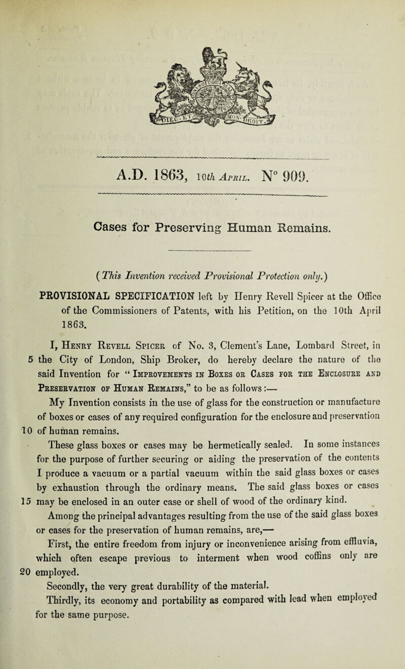 Cases for Preserving Human Remains. (This Invention received Provisional Protection only.) PROVISIONAL SPECIFICATION left by Uenry Revell Spicer at the Office of the Commissioners of Patents, with his Petition, on the 10th April 1863. I, Henry Revell Spicer of No. 3, Clements Lane, Lombard Street, in 5 the City of London, Ship Broker, do hereby declare the nature of the said Invention for “ Improvements in Boxes or Cases for the Enclosure and Preservation of Human Remains,” to be as follows:— My Invention consists in the use of glass for the construction or manufacture of boxes or cases of any required configuration for the enclosure and preservation 10 of human remains. These glass boxes or cases may be hermetically sealed. In some instances for the purpose of further securing or aiding the preservation of the contents I produce a vacuum or a partial vacuum within the said glass boxes or cases by exhaustion through the ordinary means. The said glass boxes or cases 15 may be enclosed in an outer case or shell of wood of the ordinary kind. Among the principal advantages resulting from the use of the said glass boxes or cases for the preservation of human remains, are,— First, the entire freedom from injury or inconvenience arising from effluvia, which often escape previous to interment when wood coffins only are 20 employed. Secondly, the very great durability of the material. Thirdly, its economy and portability as compared with lead when employed for the same purpose.