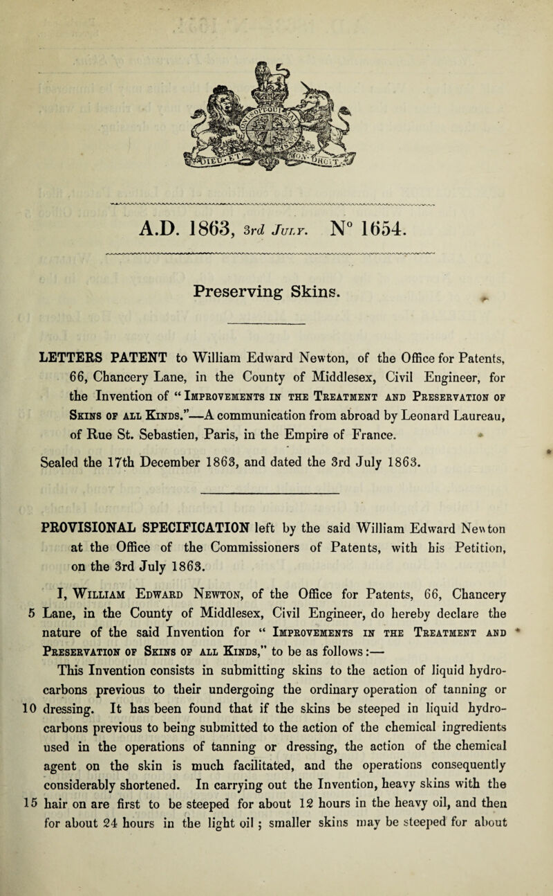 aaaa/waaaa^wvwaaaaaaaaa^ \7\AaAaj'1 A.D. 1863, 3rd July. N° 1654. Preserving Skins. LETTERS PATENT to William Edward Newton, of the Office for Patents, 66, Chancery Lane, in the County of Middlesex, Civil Engineer, for the Invention of “ Improvements in the Treatment and Preservation of Skins of all Kinds.”—A communication from abroad by Leonard Laureau, of Rue St. Sebastien, Paris, in the Empire of France. Sealed the 17th December 1863, and dated the 3rd July 1863. PROVISIONAL SPECIFICATION left by the said William Edward Newton at the Office of the Commissioners of Patents, with his Petition, on the 3rd July 1863. I, William Edward Newton, of the Office for Patents, 66, Chancery 5 Lane, in the County of Middlesex, Civil Engineer, do hereby declare the nature of the said Invention for “ Improvements in the Treatment and * Preservation of Skins of all Kinds,” to be as follows:— This Invention consists in submitting skins to the action of liquid hydro¬ carbons previous to their undergoing the ordinary operation of tanning or 10 dressing. It has been found that if the skins be steeped in liquid hydro¬ carbons previous to being submitted to the action of the chemical ingredients used in the operations of tanning or dressing, the action of the chemical agent on the skin is much facilitated, and the operations consequently considerably shortened. In carrying out the Invention, heavy skins with the 15 hair on are first to be steeped for about 12 hours in the heavy oil, and then for about 24 hours in the light oil ; smaller skins may be steeped for about