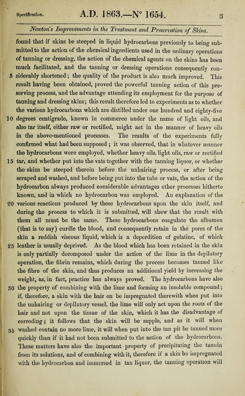 Newtons Improvements in the Treatment and Preservation of Skins. found that if skins be steeped in liquid hydrocarbons previously to being sub¬ mitted to the action of the chemical ingredients used in the ordinary operations of tanning or dressing, the action of the chemical agents on the skins has been much facilitated, and the tanning or dressing operations consequently con- 5 siderably shortened; the quality of the product is also much improved. This result having been obtained, proved the powerful tanning action of this pre¬ serving process, and the advantage attending its employment for the purpose of tanning and dressing skins; this result therefore led to experiments as to whether the various hydrocarbons which are distilled under one hundred and eighty-five 10 degrees centigrade, known in commerce under the name of light oils, and also tar itself, either raw or rectified, might act in the manner of heavy oils in the above-mentioned processes. The results of the experiments fully confirmed what had been supposed ; it was observed, that in whatever manner the hydrocarbons wrere employed, whether heavy oils, light oils, raw or rectified 15 tar, and whether put into the vats together with the tanning liquor, or whether the skins be steeped therein before the unhairing process, or after being scraped and washed, and before being put into the tubs or vats, the action of the hydrocarbon always produced considerable advantages other processes hitherto known, and in which no hydrocarbon was employed. An explanation of the 20 various reactions produced by these hydrocarbons upon the skin itself, and during the process to which it is submitted, will shew that the result with them all must be the same. These hydrocarbons coagulate the albumen (that is to say) curdle the blood, and consequently retain in the pores of the skin a reddish viscous liquid, which is a deperdition of gelatine, of which 25 leather is usually deprived. As the blood which has been retained in the skin is only partially decomposed under the action of the lime in the depilatory operation, the fibrin remains, which during the process becomes tanned like the fibre of the skin, and thus produces an additional yield by increasing the weight, as, in fact, practice has always proved. The hydrocarbons have also 30 the property of combining with the lime and forming an insoluble compound; if, therefore, a skin with the hair on be impregnated therewith when put into the unhairing or depilatory vessel, the lime will only act upon the roots of the hair and not upon the tissue of the skin, which it has the disadvantage of corroding; it follows that the skin will be supple, and as it will when 35 washed contain no more lime, it will when put into the tan pit be tanned more quickly than if it had not been submitted to the action of the hydrocarbons. These matters have also the important property of precipitating the tannin from its solutions, and of combining with it, therefore if a skin be impregnated with the hydrocarbon and immersed in tan liquor, the tanning operation will
