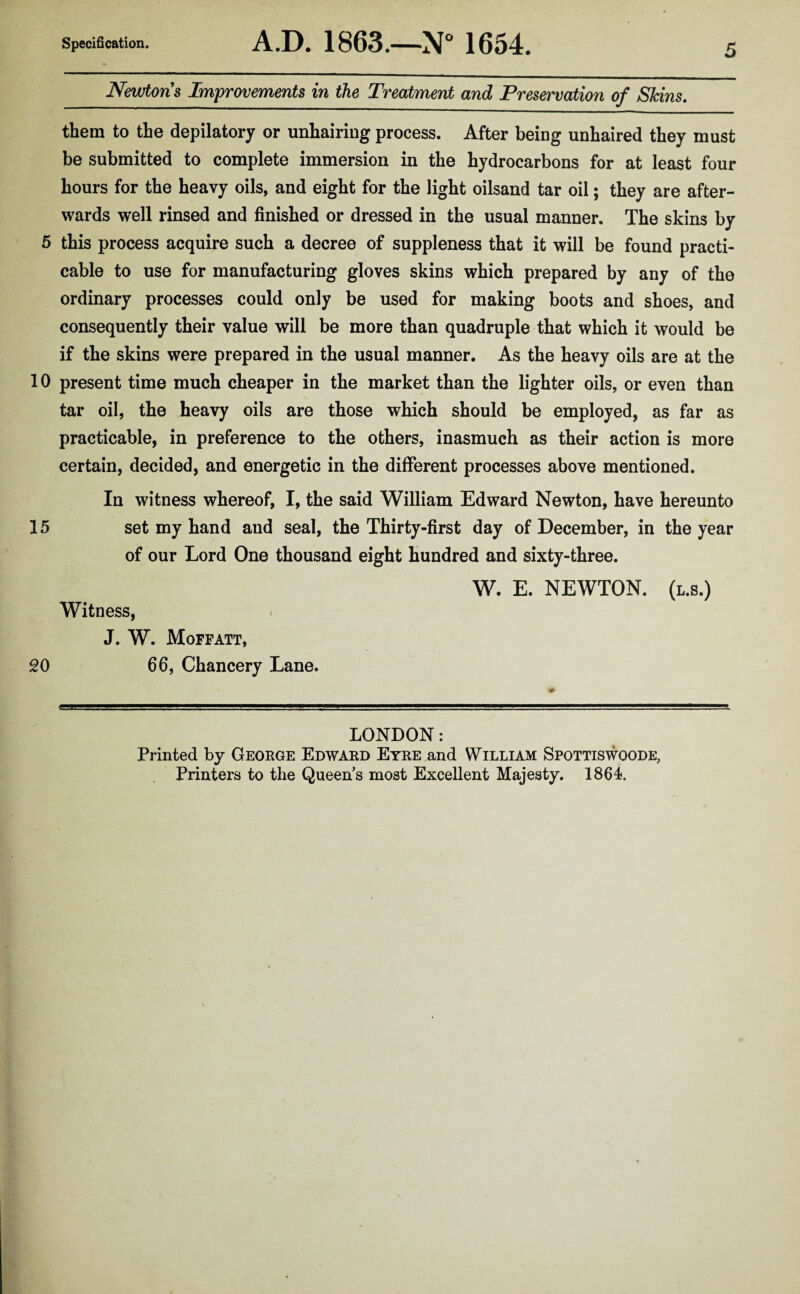 Newtons Improvements in the Treatment and Preservation of Shins. them to the depilatory or unhairing process. After being unhaired they must be submitted to complete immersion in the hydrocarbons for at least four hours for the heavy oils, and eight for the light oilsand tar oil; they are after¬ wards well rinsed and finished or dressed in the usual manner. The skins by 5 this process acquire such a decree of suppleness that it will be found practi¬ cable to use for manufacturing gloves skins which prepared by any of the ordinary processes could only be used for making boots and shoes, and consequently their value will be more than quadruple that which it would be if the skins were prepared in the usual manner. As the heavy oils are at the 10 present time much cheaper in the market than the lighter oils, or even than tar oil, the heavy oils are those which should be employed, as far as practicable, in preference to the others, inasmuch as their action is more certain, decided, and energetic in the different processes above mentioned. In witness whereof, I, the said William Edward Newton, have hereunto 15 set my hand and seal, the Thirty-first day of December, in the year of our Lord One thousand eight hundred and sixty-three. W. E. NEWTON, (l.s.) Witness, J. W. Moffatt, 20 66, Chancery Lane. LONDON: Printed by George Edward Eyre and William Spottiswoode, Printers to the Queen’s most Excellent Majesty. 1864.