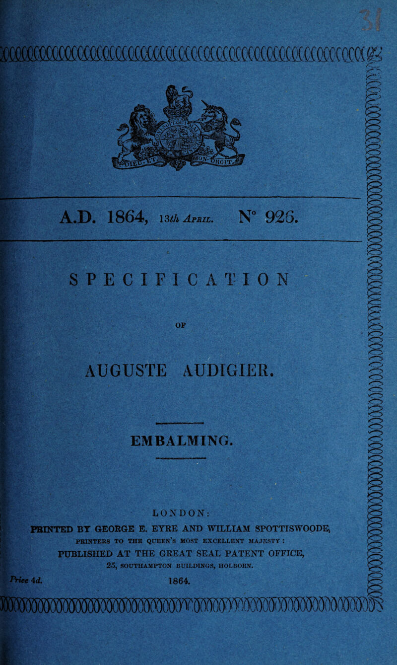 SIMM A.D. 1864, 13th April. N° 1 SPECIFICATION >o MH OF * j. HK IS AUGUSTE AUDIGIER. EMBALMING, ■ < ;A- LONDON: PRINTED BY GEORGE E. EYRE AND WILLIAM SPOTTISWOODE, PRINTERS TO THE QUEEN’S MOST EXCELLENT MAJESTY : PUBLISHED AT THE GREAT SEAL PATENT OFFICE, 25, SOUTHAMPTON BUILDINGS, HOLBORN. Price Ad. 1864. Ahr, J\J 5 fi. <r>