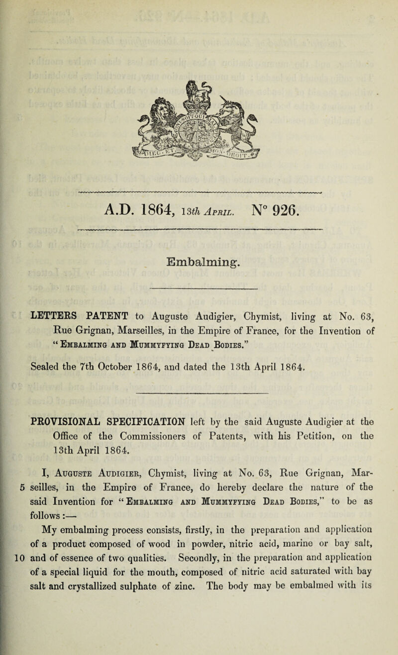 A.D. 1864, 13th April. N° 926. Embalming. LETTERS PATENT to Auguste Audigier, Chymist, living at No. 63, Rue Grignan, Marseilles, in the Empire of France, for the Invention of “ Embalming and Mummyfying Dead Bodies.” it. Sealed the 7th October 1864, and dated the 13th April 1864, PROVISIONAL SPECIFICATION left by the said Auguste Audigier at the Office of the Commissioners of Patents, with his Petition, on the 13th April 1864. I, Auguste Audigier, Chymist, living at No. 63, Rue Grignan, Mar- 5 seilles, in the Empire of France, do hereby declare the nature of the said Invention for “ Embalming and Mummyfying Dead Bodies,” to be as follows:— My embalming process consists, firstly, in the preparation and application of a product composed of wood in powder, nitric acid, marine or bay salt, 10 and of essence of two qualities. Secondly, in the preparation and application of a special liquid for the mouth, composed of nitric acid saturated with bay salt and crystallized sulphate of zinc. The body may be embalmed with its