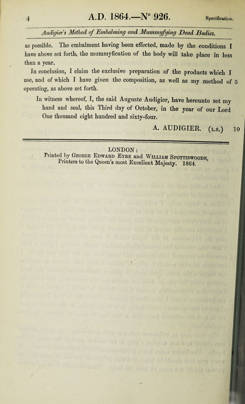 Audigier s Method of Embalming and Mummyfying Dead Bodies. as possible. The embalraent having been effected, made by the conditions I have above set forth, the mummyfication of the body will take place in less than a year. In conclusion, I claim the exclusive preparation of the products which I use, and of which I have given the composition, as well as my method of 5 operating, as above set forth. In witness whereof, I, the said Auguste Audigier, have hereunto set my hand and seal, this Third day of October, in the year of our Lord One thousand eight hundred and sixty-four. A. AUDIGIER. (l.s.) 10 LONDON: Printed by George Edward Eyre and William Spottiswoode
