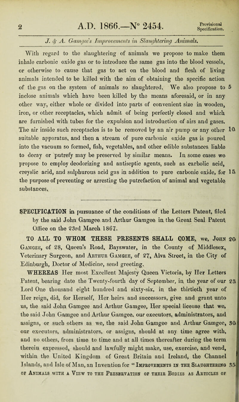 J. A. Gamgees [mprovements in Slaughtering Animals, With regard to the slaughtering of animals we propose to make them inhale carbonic oxide gas or to introduce the same gas into the blood vessels, or otherwise to cause that gas to act on the blood and flesh of living animals intended to be killed with the aim of obtaining the specific action of the gas on the system of animals so slaughtered. We also propose to 5 inclose animals which have been killed by the means aforesaid, or in any other way, either whole or divided into parts of convenient size in wooden, iron, or other receptacles, which admit of being perfectly closed and which are furnished with tubes for the expulsion and introduction of airs and gases. The air inside such receptacles is to be removed by an air pump or any other suitable apparatus, and then a stream of pure carbonic ox;ide gas is poured into the vacuum so formed, fish, vegetables, and other edible substances liable to decay or putrefy may be preserved by similar means. In some cases we propose to employ deodorizing and antiseptic agents, such as carbolic acid,, creyslic acid, and sulphurous acid gas in addition to pure carbonic oxide, for 1^ the purpose of preventing or arresting the putrefaction, of animal and vegetable substances^ SPECIFICATION in pursuance of the conditions of the Letters Patent, filedi by the said John Gamgee and Arthur Garagee in the Great Seal Patenf O.ftice on the 23rd March 186Z. TO ALL TO WHOM THESE PRESENTS SHALL GOME, we, John 20 Gamgee, of 28, Queen’s Road, Bay&water, in the County of Middlesex,, Veterinary Surgeon, and Arthur Gamgee, of 27, Alva Street, in the City of Edinburgh, Doctor of Medicine, send greeting. _ ^ _ WHEREAS Her most Excellent Majesty Queen Victoria, by Her Letters Patent, bearing date the Twenty-fourth day of September, in the year of our 25, Lord One thousand eight hundred and sixty-six, in the thirtieth year of Her reign, did, for Herself, Her heirs and successors, give and grant unto us, the said John Gamgee and Arthur Gamgee, Her special license that we, the said John Gamgee and Arthur Gamgee, our executors, administrators, and assigns, or such others as we, the said John Gamgee and Arthur Gamgee, 30 our executors, administrators, or assigns, should at any time agree with, and no others, from time to time and at all times thereafter during the term therein expressed, should and lawfully might make, use, exercise, and vend, within the United Kingdom of Great Britain and Ireland, the Channel Islands, and Isle of Man, an Invention for “Improvements in the Slaughtering 35 OF Animals with a View to the Preservation of their Bodies as Articles of