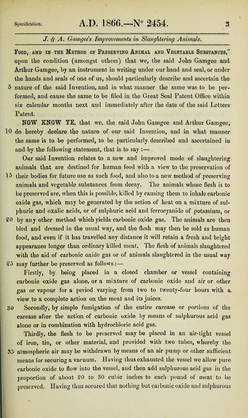 J. A, Gamgees Improvements in Slaughtering Animals. Food, and in the Method of Preserving Animal and Vegetable Substances,” upon the condition (amongst others) that we, the said John Garagee and Arthur Gamgee, by an instrument in writing under our hand and seal, or under the hands and seals of one of us, should particularly describe and ascertain the 5 nature of the said Invention, and in what manner the same was to be per¬ formed, and cause the same to be filed in the Great Seal Patent Office within six calendar months next and immediately after the date of the said Letters Patent. NOW KNOW YE, that we, the said John Gamgee and Arthur Gamgee, 10 do hereby declare the nature of our said Invention, and in what manner the same is to be performed, to be particularly described and ascertained in and by the following statement, that is to say :— Our said Invention relates to a new and improved mode of slaughtering animals that are destined for human food with a view to the preservation of 15 their bodies for future use as such food, and also to a new method of preserving animals and vegetable substances from decay. The animals whose flesh is to be preserved are, when this is possible, killed by causing them to inhale carbonic oxide gas, which may be generated by the action of heat on a mixture of sul¬ phuric and oxalic acids, or of sulphuric acid and ferrocyanide of potassium, or by any other method which yields carbonic oxide gas. The animals are then bled and dressed in the usual way, and the flesh may then be sold as human food, and even if it has travelled any distance it will retain a fresh and bright appearance longer than ordinary killed meat. The flesh of animals slaughtered with the aid of carbonic oxide gas or of animals slaughtered in the usual way So may further be preserved as follows:— Firstly, by being placed in a closed chamber or vessel containing carbonic oxide gas alone, or a mixture of carbonic oxide and air or other gas or vapour for a period varying from two to twenty-four hours with a view to a complete action on the meat and its juices. 30 Secondly, by simple fumigation of the entire carcase or portions of the carcase after the action of carbonic oxide by means of sulphurous acid gas alone or in combination with hydrochloric acid gas. Thirdly, the flesh to be preserved may be placed in an air-tight vessel of iron, tin, or other material, and provided with two tubes, whereby the 55 atmospheric air may be withdrawn by means of an air pump or other sufficient means for securing a vacuum. Having thus exhausted the vessel we allow pure carbonic oxide to flow into the vessel, and then add sulphurous acid gas in the proportion of about 20 to 30 cubic inches to each pound of meat to be preserved. Having thus secured that nothing but carbonic oxide and sulphurous