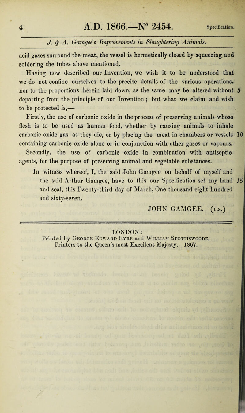 J. ^ A, Gamgees Improvements in Slaughtering Animals. acid gases surround the meat, the vessel is hermetically closed by squeezing and soldering the tubes above mentioned. Having now described our Invention, we wish it to be understood that we do not confine ourselves to the precise details of the various operations, nor to the proportions herein laid down, as the same may be altered without 5 departing from the principle of our Invention ; but what we claim and wish to be protected is,— Firstly, the use of carbonic oxide in the process of preserving animals whose flesh is to be used as human food, whether by causing animals to inhale carbonic oxide gas as they die, or by placing the meat in chambers or vessels 10 containing carbonic oxide alone or in conjunction with other gases or vapours. Secondly, the use of carbonic oxide in combination with antiseptic agents, for the purpose of preserving animal and vegetable substances. In witness whereof, I, the said John Gamgee on behalf of myself and the said Arthur Gamgee, have to this our Specification set my hand J5 and seal, this Twenty-third day of March, One thousand eight hundred and sixty-seven. JOHN GAMGEE. (l.s.) LONDON: Printed by George Edward Eyre and William Sfottiswoode, Printers to the Queen's most Excellent Majesty. 1867.