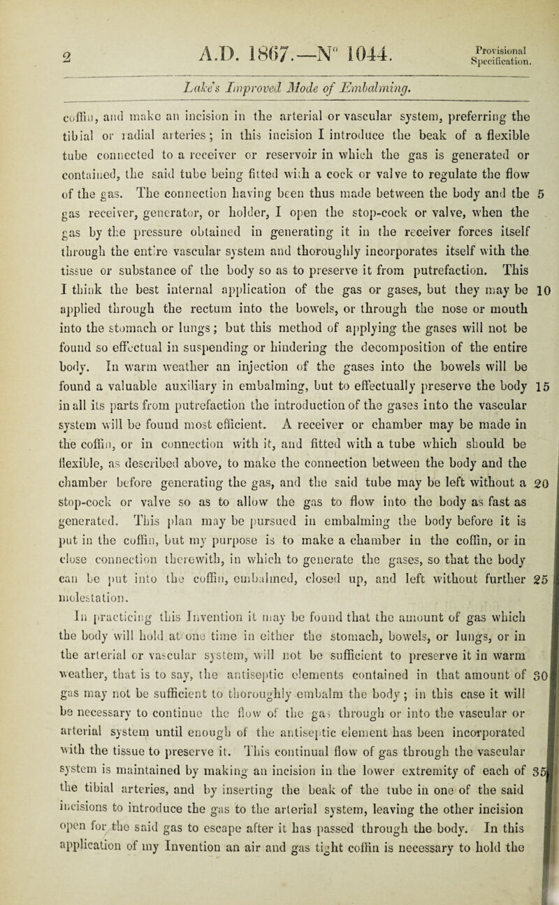 Specification. Lakes Improved Mode of Embalming. coffin, and make an incision in tlie arterial or vascular system, preferring tlie tibia! or radial arteries; in tliis incision I introduce the beak of a flexible tube connected to a receiver or reservoir in which the gas is generated or contained, the said tube being fitted with a cock or valve to regulate the flow of the gas. The connection having been thus made between the body and the gas receiver, generator, or holder, I open the stop-cock or valve, when the gas by the pressure obtained in generating it in the receiver forces itself through the entire vascular system and thoroughly incorporates itself with the tissue or substance of the body so as to preserve it from putrefaction. This I think the best internal application of the gas or gases, but they may be applied through the rectum into the bowels, or through the nose or mouth into the stomach or lungs; but this method of applying the gases will not be found so effectual in suspending or hindering the decomposition of the entire body. In warm weather an injection of the gases into the bowels will be found a valuable auxiliary in embalming, but to effectually preserve the body in all its parts from putrefaction the introduction of the gases into the vascular system will be found most efficient. A receiver or chamber may be made in the coffin, or in connection with it, and fitted with a tube which should be flexible, as described above, to make the connection between the body and the chamber before generating the gas, and the said tube may be left without a stop-cock or valve so as to allow the gas to flow into the body as fast as generated. This plan may be pursued in embalming the body before it is put in the coffin, but my purpose is to make a chamber in the coffin, or in close connection therewith, in which to generate the gases, so that the body can be put into the coffin, embalmed, closed up, and left without further molestation. In practicing this Invention it may be found that the amount of gas which the body wall hold at/one time in either the stomach, bowels, or lungs, or in the arterial or vascular system, will not be sufficient to preserve it in warm weather, that is to say, the antiseptic elements contained in that amount of gas may not be sufficient to thoroughly embalm the body ; in this case it will be necessary to continue the flow of the gas through or into the vascular or arterial system until enough of the antiseptic element has been incorporated with the tissue to preserve it. This continual flow of gas through the vascular system is maintained by making an incision in the lower extremity of each of the tibial arteries, and by inserting the beak of the tube in one of the said • • • f incisions to introduce the gas to the arterial system, leaving the other incision open for the said gas to escape after it has passed through the body. In this application of my Invention an air and gas tight coffin is necessary to hold the 10 15 20 25 8< 35i