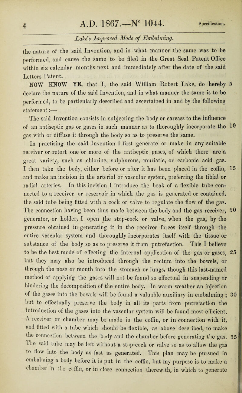 Lake's Improved Mode of Embalming. the nature of the said Invention, and in what manner the same was to be performed, and cause the same to be filed in the Great Seal Patent Office within six calendar months next and immediately after the date of the said Letters Patent. NOW KNOW YE, that I, the said William Robert Lake, do hereby 5 declare the nature of the said Invention, and in what manner the same is to be performed, to be particularly described and ascertained in and by the following statement:— The said Invention consists in subjecting the body or carcass to the influence of an antiseptic gas or gases in such manner as to thoroughly incorporate the 10 gas with or diffuse it through the body so as to preserve the same. In practising the said Invention I first generate or make in any suitable receiver or retort one or more of the antiseptic gases, of which there are a great variety, such as chlorine, sulphurous, muriatic, or carbonic acid gas. I then take the body, either before or after it has been placed in the coffin, 15 and make an incision in the arterial or vascular system, preferring the tibial or radial arteries. In this incision I introduce the beak of a flexible tube con¬ nected to a receiver or reservoir in which the gas is generated or contained, the said tube being fitted with a cock or valve to regulate the flow of the gas. The connection having been thus made between the body and the gas receiver, 20 generator, or holder, I open the stop-cock or valve, when the gas, by the pressure obtained in generating it in the receiver forces itself through the entire vascular system and thoroughly incorporates itself with the tissue or substance of the body so as to preserve it from putrefaction. This I believe to be the best mode of effecting the internal application of the gas or gases, 25 but they may also be introduced through the rectum into the bowels, or through the nose or mouth into the stomach or lungs, though this last-named method of applying the gases will not be found so effectual in suspending or hindering the decomposition of the entire body. In warm weather an injection of the gases into the bowels will be found a valuable auxiliary in embalming ; 30 but to effectually preserve the body in all its parts from putrefaction the introduction of the gases into the vascular system will be found most efficient, A receiver or chamber may be made in the coffin, or in connection with it, and fitted with a tube which should be flexible, as above described, to make the connection between the body and the chamber before generating the gas. 35 TLe said tube may be left without a st<»p-cock or valve so as to allow the gas to flow into the body as fast as generated. This plan may be pursued in embalming a body before it is put in the coffin, but my purpose is to make a chamber n the ciffin, or in close connection therewith, in which to generate