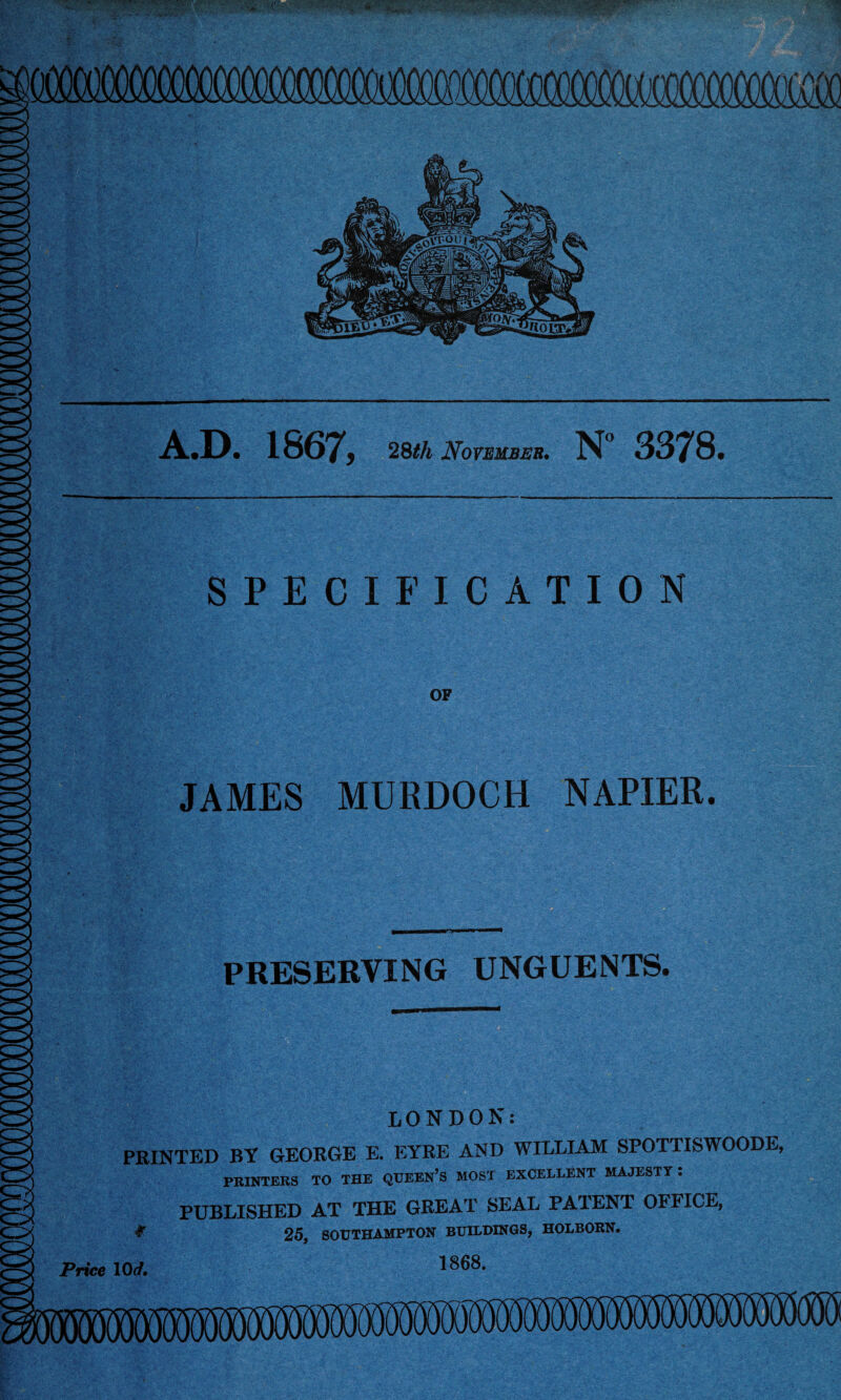 v- • ■• \+, • v - vtiywu * *•’ *fBg££ * 0 A ,® A.D. 1867, 28</t November. N° 3378, SPECIFICATION JAMES MURDOCH NAPIER. PRESERVING UNGUENTS. LONDON: PRINTED BY GEORGE E. EYRE AND WILLIAM SPOTTISWOODE, PRINTERS TO THE QUEEN’S MOST EXCELLENT MAJESTY . PUBLISHED AT THE GREAT SEAL PATENT OFFICE, # 25, SOUTHAMPTON BUILDINGS, HOLBORN. 1868.