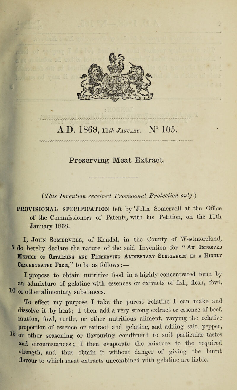 A.D. 1868, 11 tli January. N° 105. Preserving Meat Extract. (This Invention received Provisional Protection only.) PROVISIONAL SPECIFICATION left by 'Jolm Somervell at the Office of the Commissioners of Patents, with his Petition, on the 11th January 1868. I, John Somehvell, of Kendal, in the County of Westmoreland, 5 do hereby declare the nature of the said Invention for “ An Improved Method op Obtaining and Preserving Alimentary Substances in a Highly Concentrated Form,” to be as follows :— I propose to obtain nutritive food in a highly concentrated form by an admixture of gelatine with essences or extracts of fish, flesh, fowl, 1C or other alimentary substances. To effect my purpose I take the purest gelatine I can make and dissolve it by heat; I then add a very strong extract or essence of beef, mutton, fowl, turtle, or other nutritious aliment, varying the relative proportion of essence or extract and gelatine, and adding salt, pepper, or other seasoning or flavouring condiment to suit particular tastes and circumstances ; I then evaporate the mixture to the required strength, and thus obtain it without danger of giving the burnt flavour to which meat extracts uncombined with gelatine arc liable.