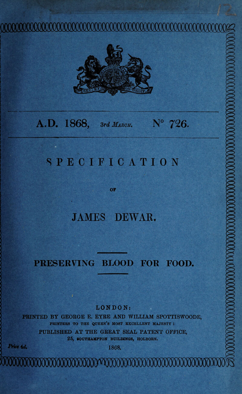 A.D. 1868, 3rd March. N° *726. -. v.v.-... - ,:r./ • Sgv'i^. SPECIFICATION OF JAMES DEWAR. PRESERVING BLOOD FOR FOOD. LONDON: PRINTED BT GEORGE E. EYRE AND WILLIAM SPOTTISWOODE, PRINTERS TO THE QUEEN’S MOST EXCELLENT MAJESTY : PUBLISHED AT THE GREAT SEAL PATENT OFFICE, 25, SOUTHAMPTON BUILDINGS, HOLBORN. 1868. Price id.