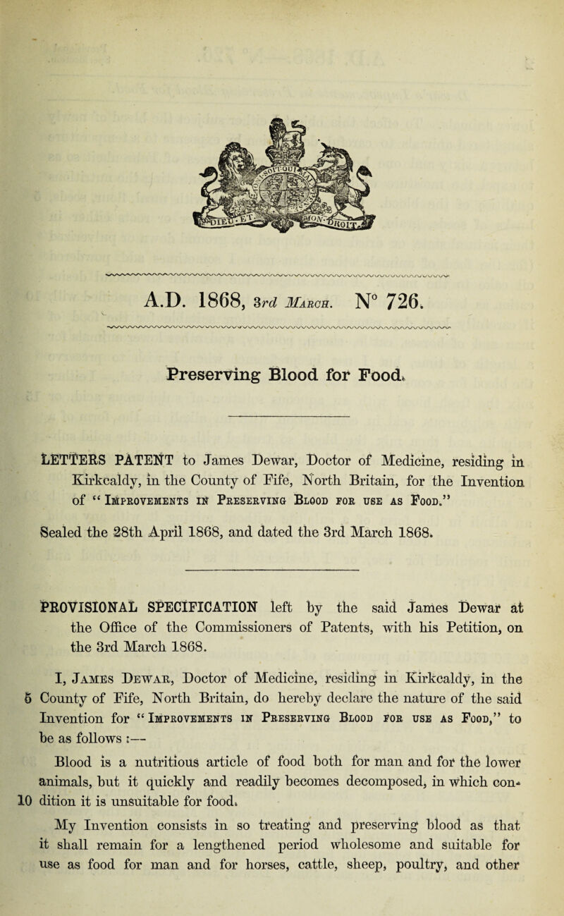 /WWW v/VWX A.D. 1868, 3rd March. N° 726. Preserving Blood for Pood. LETTERS PATENT to James Dewar, Doctor of Medicine, residing in Kirkcaldy, in the County of Fife, North Britain, for the Invention of “ Improvements in Preserving Blood for use as Pood.5’ Sealed the 28th April 1868, and dated the 3rd March 1868. PROVISIONAL SPECIFICATION left by the said James Dewar at the Office of the Commissioners of Patents, with his Petition, on the 3rd March 1868. I, Jambs Dewar, Doctor of Medicine, residing in Kirkcaldy, in the 8 County of Pife, North Britain, do hereby declare the nature of the said Invention for u Improvements in Preserving Blood for use as FooD,’, to be as follows i— Blood is a nutritious article of food both for man and for the lower animals, but it quickly and readily becomes decomposed, in which con* 10 dition it is unsuitable for food. My Invention consists in so treating and preserving blood as that it shall remain for a lengthened period wholesome and suitable for use as food for man and for horses, cattle, sheep, poultry, and other