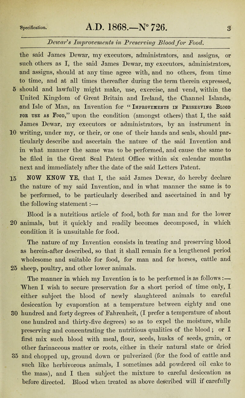 Dewar's Improvements in _P reserving Blood for Food. the said James Dewar, my executors, administrators, and assigns, or such others as I, the said James Dewar, my executors, administrators, and assigns, should at any time agree with, and no others, from time to time, and at all times thereafter during the term therein expressed, 5 should and lawfully might make, use, exercise, and vend, within the United Kingdom of Great Britain and Ireland, the Channel Islands, and Isle of Man, an Invention for “ Improvements in Preserving Blood for use as Food,” upon the condition (amongst others) that I, the said James Dewar, my executors or administrators, by an instrument in 10 writing, under my, or their, or one of their hands and seals, should par¬ ticularly describe and ascertain the nature of the said Invention and in what manner the same was to be performed, and cause the same to be filed in the Great Seal Patent Office within six calendar months next and immediately after the date of the said Letters Patent. 15 NOW KNOW YE, that I, the said James Dewar, do hereby declare the nature of my said Invention, and in what manner the same is to be performed, to be particularly described and ascertained in and by the following statement:— Blood is a nutritious article of food, both for man and for the lower 20 animals, but it quickly and readily becomes decomposed, in which condition it is unsuitable for food. The nature of my Invention consists in treating and preserving blood as herein-after described, so that it shall remain for a lengthened period wholesome and suitable for food, for man and for horses, cattle and 25 sheep, poultry, and other lower animals. The manner in which my Invention is to be performed is as follows :— When I wish to secure preservation for a short period of time only, I either subject the blood of newly slaughtered animals to careful desiccation by evaporation at a temperature between eighty and one 30 hundred and forty degrees of Fahrenheit, (I prefer a temperature of about one hundred and thirty-five degrees) so as to expel the moisture, while preserving and concentrating the nutritious qualities of the blood ; or I first mix such blood with meal, flour, seeds, husks of seeds, grain, or other farinaceous matter or roots, either in their natural state or dried 35 and chopped up, ground down or pulverized (for the food of cattle and such like herbivorous animals, I sometimes add powdered oil cake to the mass), and I then subject the mixture to careful desiccation as before directed. Blood when treated as above described will if carefully