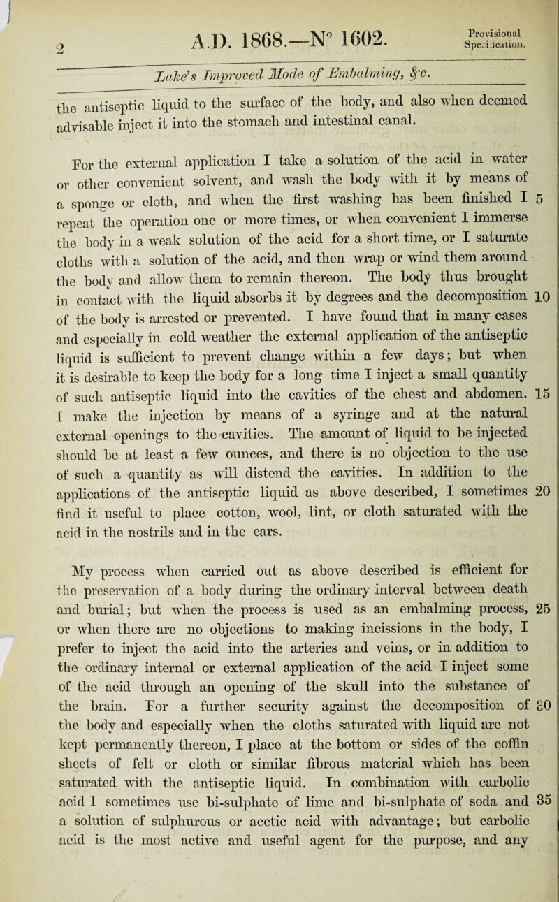 Provisional Lake's Improved Mode of Embalming, SfC._ tlie antiseptic liquid to the surface of the body, and also when deemed advisable inject it into the stomach and intestinal canal. Por the external application X take a solution of the acid in watei or other convenient solvent, and wash the body with it by means of a sponge or cloth, and when the first washing has been finished I 5 repeat the operation one or more times, or when convenient I immerse the body in a weak solution of the acid for a short time, or I saturate cloths witli a solution of the acid, and then wrap or wind them around the body and allow them to remain thereon. The body thus brought in contact with the liquid absorbs it by degrees and the decomposition 10 of the body is arrested or prevented. I have found that in many cases and especially in cold weather the external application of the antiseptic liquid is sufficient to prevent change within a few days; but when it is desirable to keep the body for a long time I inject a small quantity of such antiseptic liquid into the cavities of the chest and abdomen. 15 I make the injection by means of a syringe and at the natural external openings to the cavities. The amount of liquid to be injected should be at least a few ounces, and there is no objection to the use of such a quantity as will distend the cavities. In addition to the applications of the antiseptic liquid as above described, I sometimes 20 find it useful to place cotton, wool, lint, or cloth saturated with the acid in the nostrils and in the ears. My process when carried out as above described is efficient for the preservation of a body during the ordinary interval between death and burial; but when the process is used as an embalming process, 25 or when there are no objections to making incissions in the body, I prefer to inject the acid into the arteries and veins, or in addition to the ordinary internal or external application of the acid I inject some of the acid through an opening of the skull into the substance of the brain. Tor a further security against the decomposition of SO the body and especially when the cloths saturated with liquid are not kept permanently thereon, X place at the bottom or sides of the coffin sheets of felt or cloth or similar fibrous material which has been saturated with the antiseptic liquid. In combination with carbolic acid I sometimes nse bi-sulphate of lime and bi-sulphate of soda and 35 a solution of sulphurous or acetic acid with advantage; but carbolic acid is the most active and useful agent for the purpose, and any