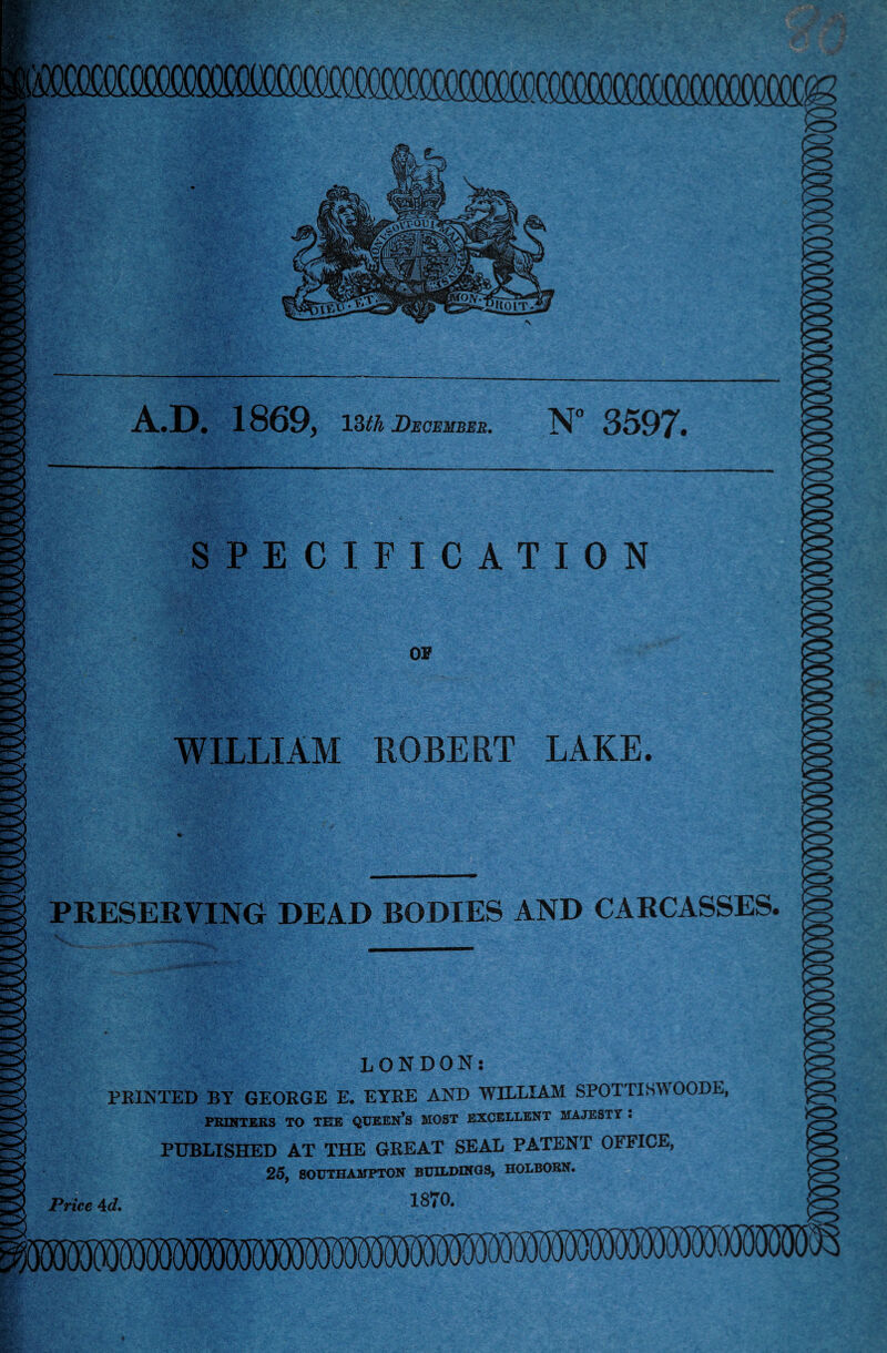 PRESERVING DEAD BODIES AND CARCASSES LONDON: FEINTED BY GEORGE E. EYRE AND WILLIAM SPOTTISW PRINTERS TO TEE QUEEN’S MOST EXCELLENT MAJESTY . PUBLISHED AT THE GREAT SEAL PATENT OFFICE, 25, SOUTHAMPTON BUILDINGS, HOLBORN. Price Ad, 18*0. A.D. 1869, 13th December. N° 3507* SPECIFICATION OF WILLIAM ROBERT LAKE.