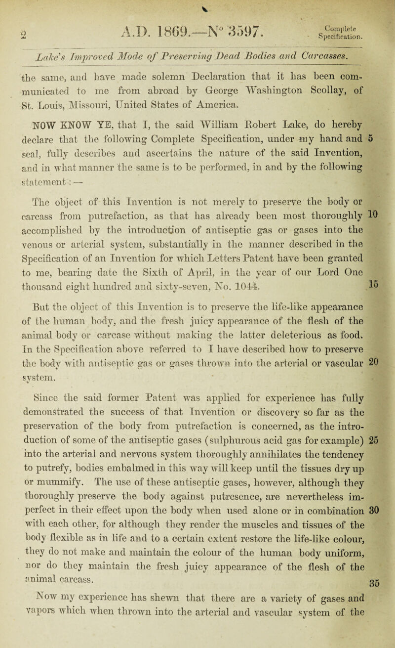 Specification O A LI). 1809.—N° 3597. Lake's Improved Mode of Preserving Lead Bodies and Carcasses. the same, and have made solemn Declaration that it has been com¬ municated to me from abroad by George Washington Scollay, of St. Louis, Missouri, Lnited States of America. MOW KNOW YE, that I, the said William Robert Lake, do hereby declare that the following Complete Specification, under my hand and 5 seal, fully describes and ascertains the nature of the said Invention, and in what manner the same is to be performed, in and by the following statement : — The object of this Invention is not merely to preserve the body or carcass from putrefaction, as that has already been most thoroughly 10 accomplished by the introduction of antiseptic gas or gases into the venous or arterial system, substantially in the manner described in the Specification of an Invention for which Letters Patent have been granted to me, bearing date the Sixth of April, in the year of our Lord One thousand eight hundred and sixty-seven, No. 1044. A* But the object of this Invention is to preserve the life-like appearance of the human body, and the fresh juicy appearance of the flesh of the animal body or carcase without making the latter deleterious as food. In the Specification above referred to I have described how to preserve the body with antiseptic gas or gases thrown into the arterial or vascular 20 svstern. S Since the said former Patent was applied for experience has fully demonstrated the success of that Invention or discovery so far as the preservation of the body from putrefaction is concerned, as the intro¬ duction of some of the antiseptic gases (sulphurous acid gas for example) 25 into the arterial and nervous system thoroughly annihilates the tendency to putrefy, bodies embalmed in this way will keep until the tissues dry up or mummify. The use of these antiseptic gases, however, although they thoroughly preserve the body against putresence, are nevertheless im¬ perfect in their effect upon the body when used alone or in combination 30 with each other, for although they render the muscles and tissues of the body flexible as in life and to a certain extent restore the life-like colour, they do not make and maintain the colour of the human body uniform, nor do they maintain the fresh juicy appearance of the flesh of the animal carcass. g- L ow my experience has shewn that there are a variety of gases and vapors which when thrown into the arterial and vascular svstem of the &