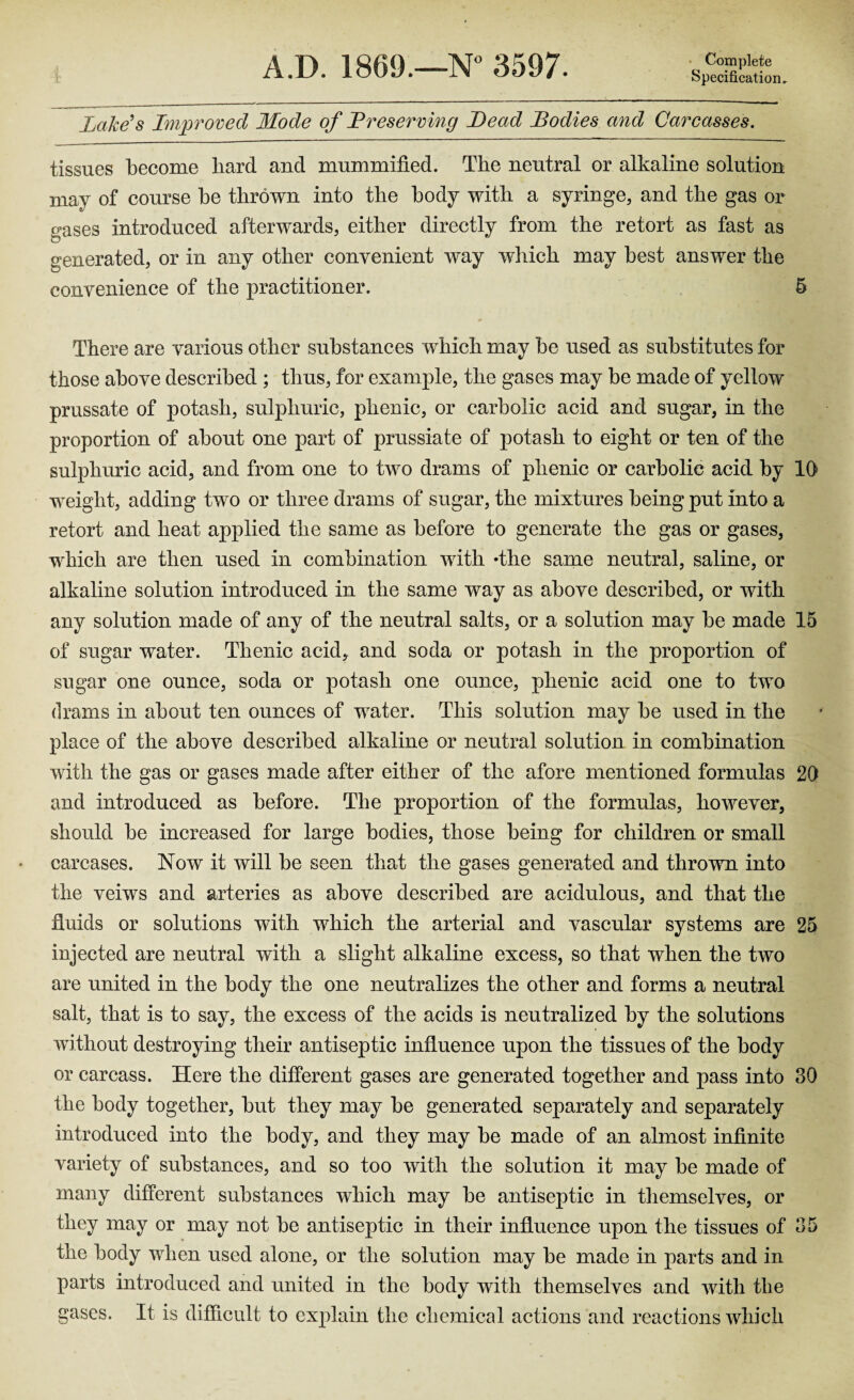 A.D. 1869.—N° 3597. Specification, Lake's Improved Mode of Preserving Lead Bodies and Carcasses. tissues become hard and mummified. The neutral or alkaline solution may of course he thrown into the body with a syringe, and the gas or gases introduced afterwards, either directly from the retort as fast as generated, or in any other convenient way which may best answer the convenience of the practitioner. 5 There are various other substances which may be used as substitutes for those above described ; thus, for example, the gases may be made of yellow prussate of potash, sulphuric, phenic, or carbolic acid and sugar, in the proportion of about one part of prussiate of potash to eight or ten of the sulphuric acid, and from one to two drams of phenic or carbolic acid by 10 weight, adding two or three drams of sugar, the mixtures being put into a retort and heat applied the same as before to generate the gas or gases, which are then used in combination with *the same neutral, saline, or alkaline solution introduced in the same way as above described, or with any solution made of any of the neutral salts, or a solution may be made 15 of sugar water. Thenic acid, and soda or potash in the proportion of sugar one ounce, soda or potash one ounce, phenic acid one to two drams in about ten ounces of water. This solution may be used in the place of the above described alkaline or neutral solution in combination with the gas or gases made after either of the afore mentioned formulas 20 and introduced as before. The proportion of the formulas, however, should be increased for large bodies, those being for children or small carcases. Now it will be seen that the gases generated and thrown into the veiws and arteries as above described are acidulous, and that the fluids or solutions with which the arterial and vascular systems are 25 injected are neutral with a slight alkaline excess, so that when the two are united in the body the one neutralizes the other and forms a neutral salt, that is to say, the excess of the acids is neutralized by the solutions without destroying their antiseptic influence upon the tissues of the body or carcass. Here the different gases are generated together and pass into 30 the body together, but they may be generated separately and separately introduced into the body, and they may be made of an almost infinite variety of substances, and so too with the solution it may be made of many different substances which may be antiseptic in themselves, or they may or may not be antiseptic in their influence upon the tissues of 35 the body when used alone, or the solution may be made in parts and in parts introduced and united in the body with themselves and with the gases. It is difficult to explain the chemical actions and reactions which