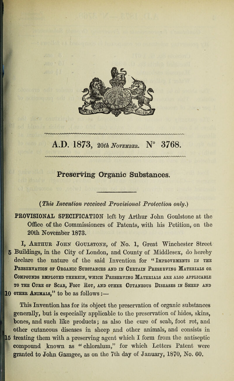 Preserving Organic Substances. (This Invention received Provisional Protection only,) PROVISIONAL SPECIFICATION left by Arthur John Goulstone at the Office of the Commissioners of Patents, with his Petition, on the 20th November 1873. I, Arthur John Goulstone, of No. 1, Great Winchester Street 5 Buildings, in the City of London, and County of Middlesex, do hereby declare the nature of the said Invention for “Improvements in the Preservation of Organic Substances and in Certain Preserving Materials or Compounds employed therein, which Preserving Materials are also applicable to the Cure of Scab, Foot Rot, and other Cutaneous Diseases in Sheep and 10 other Animals,” to be as follows:— This Invention has for its object the preservation of organic substances generally, but is especially applicable to the preservation of hides, skins, bones, and such like products; as also the cure of scab, foot rot, and other cutaneous diseases in sheep and other animals, and consists in 15 treating them with a preserving agent which I form from the antiseptic compound known as “ chloralum,” for which Letters Patent were granted to John Gamgee, as on the 7th day of January, 1870, No. 60.