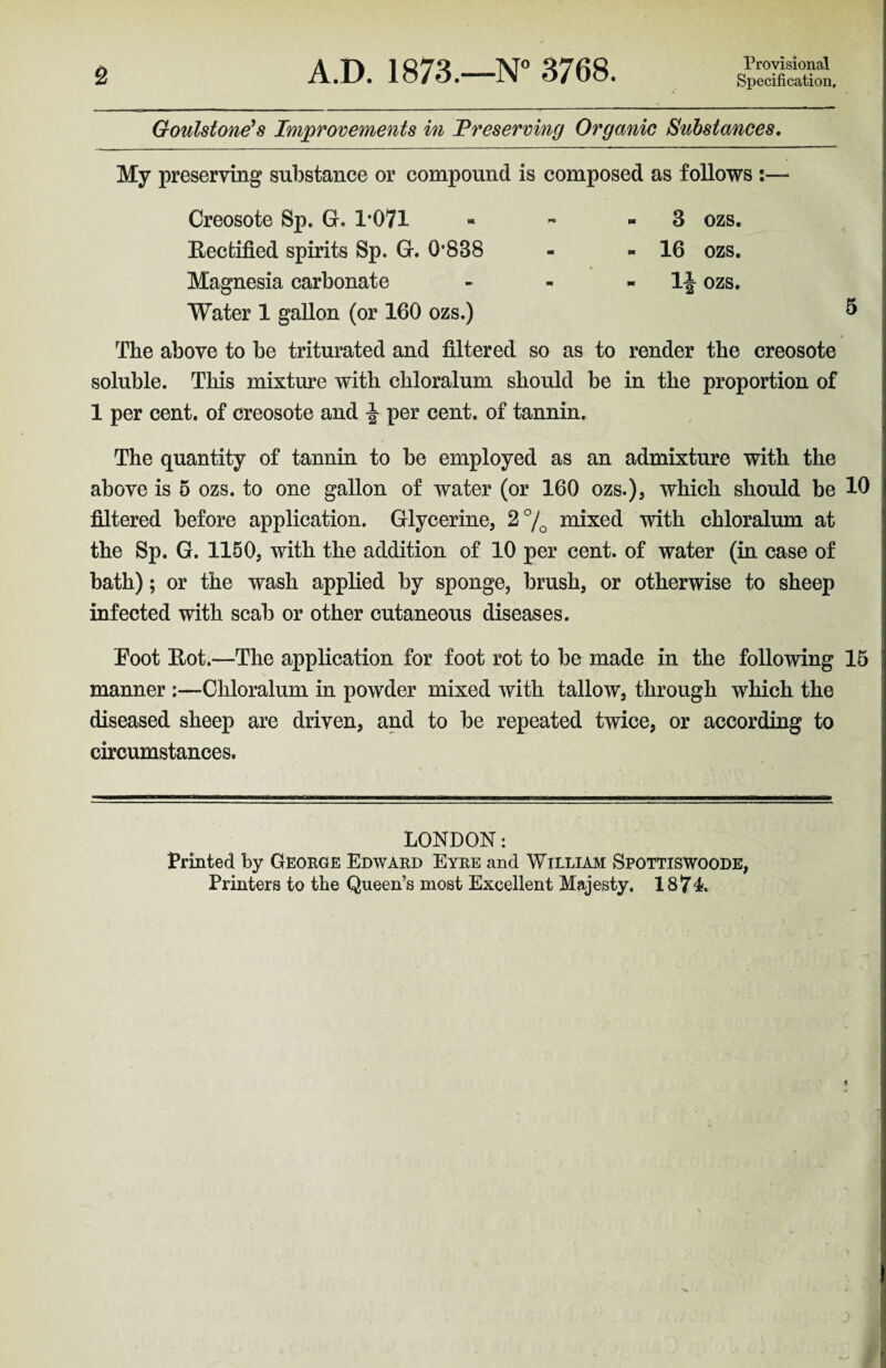 2 A.D. 1873.—N° 3768. Provisional Specification, Goulstone's Improvements in Preserving Organic Substances. My preserving substance or compound is composed as follows :— Creosote Sp. G. 1*071 * - « 8 ozs. Rectified spirits Sp. G. 0*838 - - 16 ozs. Magnesia carbonate - - - If ozs. Water 1 gallon (or 160 ozs.) 5 The above to be triturated and filtered so as to render the creosote soluble. This mixture with chloralum should be in the proportion of 1 per cent, of creosote and per cent, of tannin. The quantity of tannin to be employed as an admixture with the above is 5 ozs. to one gallon of water (or 160 ozs.), which should be 10 filtered before application. Glycerine, 2% mixed with chloralum at the Sp. G. 1150, with the addition of 10 per cent, of water (in case of bath); or the wash applied by sponge, brush, or otherwise to sheep infected with scab or other cutaneous diseases. Foot Rot.—The application for foot rot to be made in the following 15 manner :—Chloralum in powder mixed with tallow, through which the diseased sheep are driven, and to be repeated twice, or according to circumstances. LONDON: Printed by George Edward Eyre and William Spottiswoode,