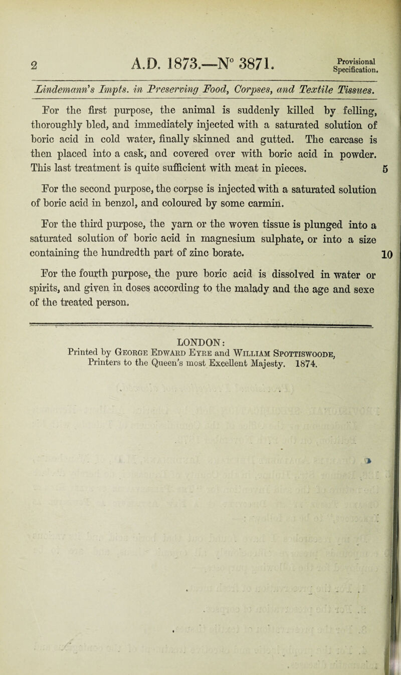 Provisional Specification. Lindemanris Impts. in Preserving Food, Corpses, Textile Tissues. For the first purpose, the animal is suddenly killed by felling, thoroughly bled, and immediately injected with a saturated solution of boric acid in cold water, finally skinned and gutted. The carcase is then placed into a cask, and covered over with boric acid in powder. This last treatment is quite sufficient with meat in pieces. 5 For the second purpose, the corpse is injected with a saturated solution of boric acid in benzol, and coloured by some carmin. For the third purpose, the yam or the woven tissue is plunged into a saturated solution of boric acid in magnesium sulphate, or into a size containing the hundredth part of zinc borate. 10 For the fourth purpose, the pure boric acid is dissolved in water or spirits, and given in doses according to the malady and the age and sexe of the treated person. LONDON: Printed by George Edward Eyre and William Spottiswoode, Printers to the Queen's most Excellent Majesty. 1874.