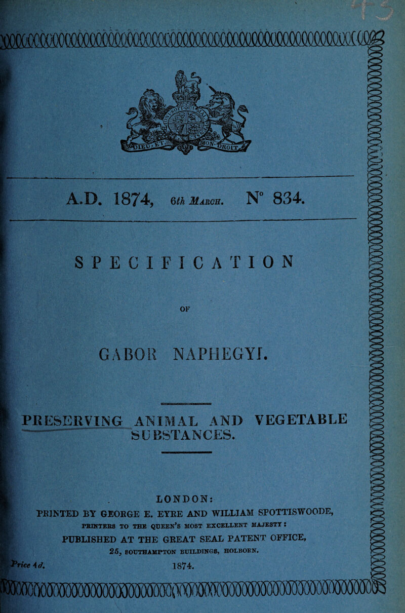 seem A.D. 1874, m Msum. N° 834. SPECIFICATION OF GABOR NAPHEGYI. K3 PRESERVING ANIMAL AND VEGETABLE SUBSTANCES. <3 LONDON: PRINTED BY GEORGE E. EYRE AND WILLIAM SPOTTISWOODE, PRINTERS TO THE QUEEN’S MOST EXCELLENT MAJESTY : PUBLISHED AT THE GREAT SEAL PATENT OFFICE, 25, SOUTHAMPTON BUILDINGS, HOLBOEN. ’rice Ad. 1874. >o> My*. tv,'.