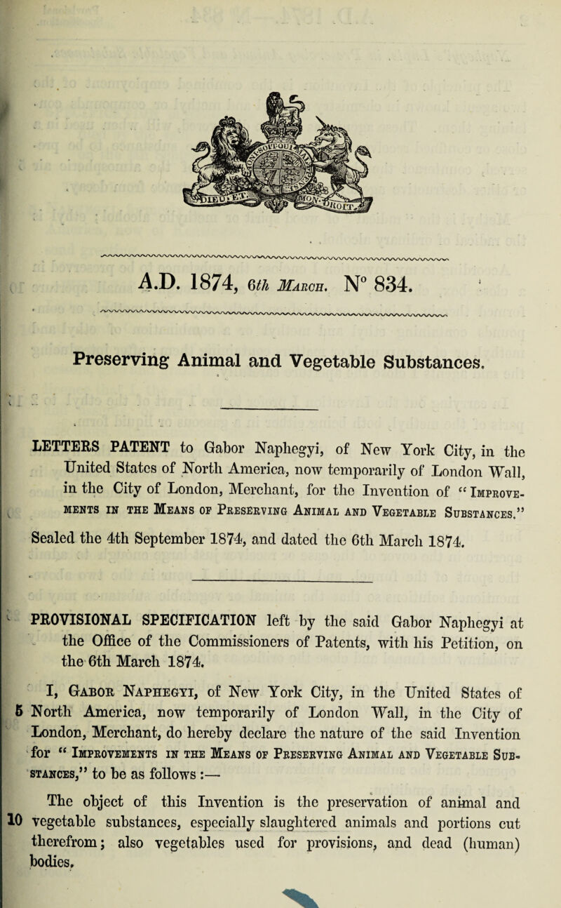 AD. 1874, (\lh March. N° 834. Preserving Animal and. Vegetable Substances. c LETTERS PATENT to Gabor Naphegyi, of New York City, in the United States of North America, now temporarily of London Wall, in the City of London, Merchant, for the Invention of “ Improve¬ ments in the Means op Preserving Animal and Vegetable Substances.” Sealed the 4th September 1874, and dated the 6th March 1874. _  PROVISIONAL SPECIFICATION left by the said Gabor Naphegyi at I - the Office of the Commissioners of Patents, with his Petition, on the 6th March 1874 I, Gabor Naphegyi, of New York City, in the United States of 5 North America, now temporarily of London Wall, in the City of London, Merchant, do hereby declare the nature of the said Invention ! k for “ Improvements in the Means of Preserving Animal and Vegetable Sub¬ stances,’’ to he as follows :— The object of this Invention is the preservation of animal and 10 vegetable substances, especially slaughtered animals and portions cut therefrom; also vegetables used for provisions, and dead (human) bodies.