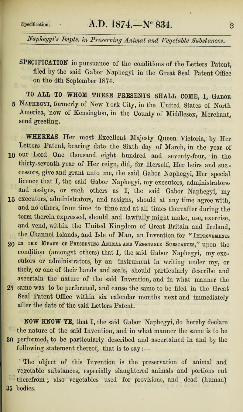 Naphegyi* s Impts. in Preserving Animal and Vegetable Substances. SPECIFICATION in pursuance of the conditions of the Letters Patent* filed by the said Gabor Naphegyi in the Great Seal Patent Office on the 4th September 1874. TO ALL TO WHOM THESE PRESENTS SHALL COME, I, Gabor 5 Naphegyi, formerly of New York City, in the United States of North America, now of Kensington, in the County of Middlesex, Merchant, send greeting. WHEREAS Her most Excellent Majesty Queen Victoria, by Her Letters Patent, bearing date the Sixth day of March, in the year of 10 Lord One thousand eight hundred and seventy-four, in the thirty-seventh year of Her reign, did, for Herself, Her heirs and suc¬ cessors, give and grant unto me, the said Gabor Naphegyi, Her special licence that I, the said Gabor Naphegyi, my executors, administrators* and assigns, or such others as I, the said Gabor Naphegyi, my 15 executors, administrators, and assigns, should at any time agree with, and no others, from time to time and at all times thereafter during the term therein expressed, should and lawfully might make, use, exercise, and vend, within the United Kingdom of Great Britain and Ireland, the Channel Islands, and Isle of Man, an Invention for cc Improvements 20 IN THE Means oe Preserving Animal and Vegetable Substances,” upon the condition (amongst others) that I, the said Gabor Naphegyi, my exe¬ cutors or administrators, by an instrument in writing under my, or their, or one of their hands and seals, should particularly describe and ascertain the nature of the said Invention, and in what manner the 25 same was to be performed, and cause the same to be filed in the Great Seal Patent Office within six calendar months next and immediately after the date of the said Letters Patent. NOW KNOW YE, that I, the said Gabor Naphegyi, do hereby declare the nature of the said Invention, and in what manner the same is to be 30 performed, to be particularly described and ascertained in and by the following statement thereof, that is to say The object of this Invention is the preservation of animal and vegetable substances, especially slaughtered animals and portions cut * % therefrom; also vegetables used for provisions, and dead (human) 35 bodies.