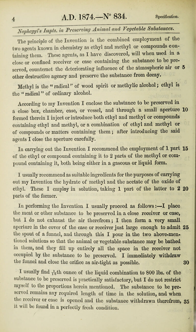 Naphegyi'a Impts. in Preserving Animal and Vegetable Substances. The principle of the Invention is the combined employment of the two agents known in chemistry as ethyl and methyl or compounds con¬ taining them. These agents, as I have discovered, will when used in a close or confined receiver or case containing the substance to be pre¬ served, counteract the deteriorating influence of the atmospheiic air or 5 other destructive agency and preserve the substance from decay. Methyl is the “ radical ” of wood spirit or methylic alcohol; ethyl is the “radical” of ordinary alcohol. According to my Invention I enclose the substance to be preserved in a close box, chamber, case, or vessel, and through a small aperture 10 formed therein I inject or introduce both ethyl and methyl or compounds containing ethyl and methyl, or a combination of ethyl and methyl or of compounds or matters containing them; after introducing the said agents I close the aperture carefully. In carrying out the Invention I recommend the employment of 1 part 15 of the ethyl or compound containing it to 2 parts of the methyl or com¬ pound containing it, both being either in a gaseous or liquid form. I usually recommend as suitable ingredients for the purposes of carrying out my Invention the hydrate of methyl and the acetate of the oxide of ethyl. These I employ in solution, taking 1 part of the latter to 2 20 parts of the former. In performing the Invention I usually proceed as follows:—I place the meat or other substance to be preserved in a close receiver or case, but I do not exhaust the air therefrom; I then form a very small aperture in the cover of the case or receiver just large enough to admit 25 the spout of a funnel, and through this I pour in the two above-men¬ tioned solutions so that the animal or vegetable substance may be bathed in them, and they fill up entirely all the space in the receiver not occupied by the substance to be preserved. I immediately withdraw the funnel and close the orifice as air-tight as possible. 30 I usually find T^th ounce of the liquid combination to 800 lbs. of the substance to be preserved is practically satisfactory, but I do not restrict myself to the proportions herein mentioned. The substance to be pre¬ served remains any required length of time in the solution, and when the receiver or case is opened and the substance withdrawn therefrom, 35 it will be found in a perfectly fresh condition.