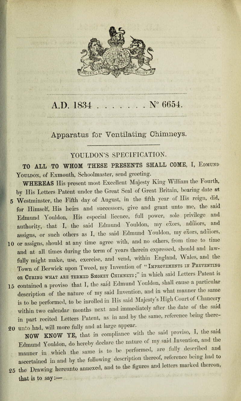 A.D. 1834 .N” 6654. Apparatus for Ventilating Chimneys. YOULDON’S SPECIFICATION. TO ALL TO WHOM THESE PRESENTS SHALL COME, I, Edmund Youldon, of E.xmouth, Schoolmaster, send greeting. WHEREAS His present most Excellent Majesty King William the Fourth, by His Letters Patent under the Great Seal of Great Britain, bearing date at 5 Westminster, the Fifth day of August, in the fifth year of Ilis reign, did, for Himself, His heirs and successors, give and grant unto me, the said Edmund Youldon, His especial licence, full power, sole prnulego and authority, that I, the said Edmund Youldon, my exors, admors,^ and assigns, or such others as I, the said Edmund Youldon, my exois, adiiiois, 10 or assigns, should at any time agree with, and no others, from time to time and at all times during the term of years therein expressed, should and law¬ fully might make, use, exercise, and vend, within England, Wales, and the Town of Berwick upon Tweed, my Invention of “ Improvements in Preventihg OR Curing what are termed Smokey Chimneys in which said Letters Patent is 15 contained a proviso that I, the said Edmund Youldon, shall cause a particular description of .the nature of my said Invention, and in what manner the same is to be performed, to be inrolledin His said Majesty’s High Court of Chancery within two calendar months next and immediately after the date of the said in part recited Letters Patent, as in and by the same, reference being therc- 20 unto had, will more fully and at large apiiear. . t i • i NOW KNOW YE, that in compliance with the said proviso, 1, the sai Edmund Youldon, do hereby declare the nature of my said Invention and the manner in which the same is to be performed, are fully described and ascertained in and by the following description thereof, reference being lac to 25 the Drawing hereunto annexed, and to the figures and letters marked thereon, that is to say:—