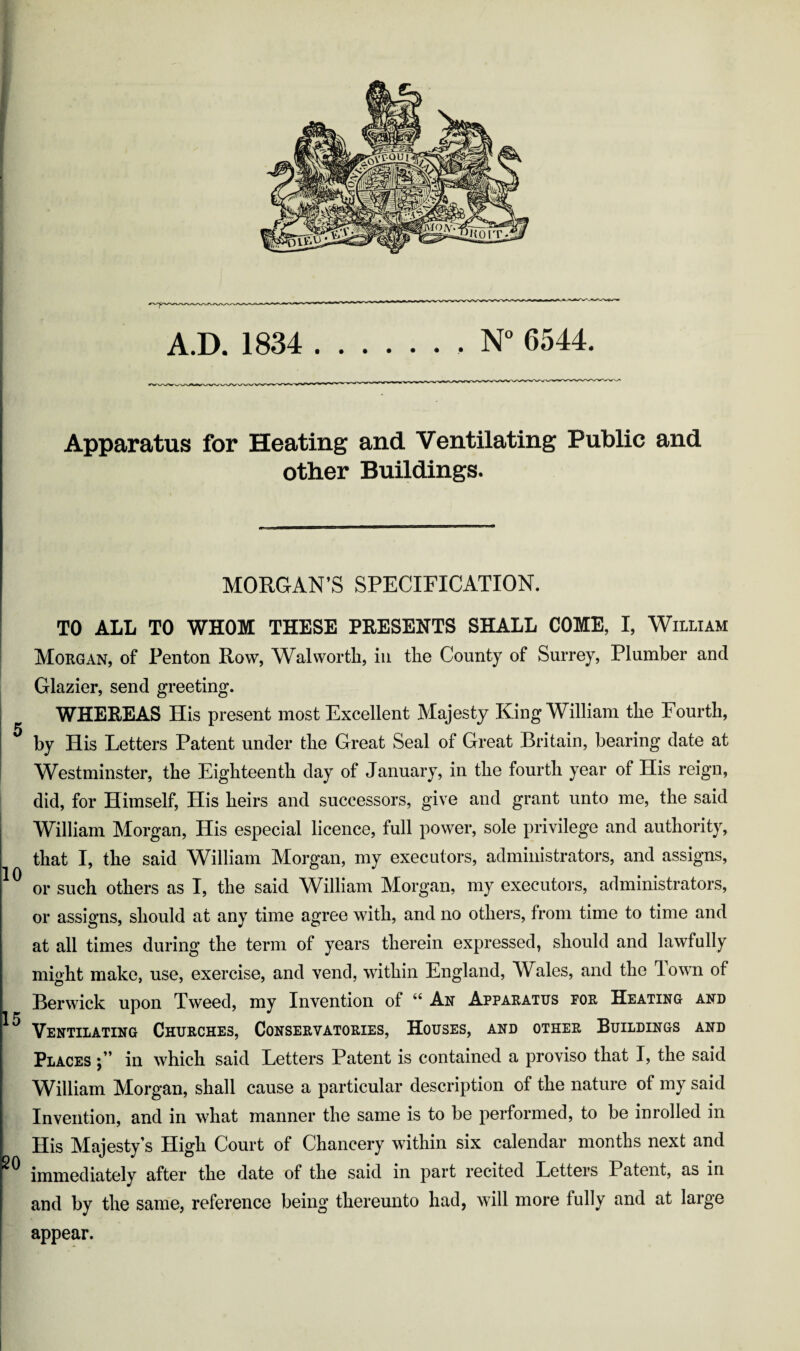 Apparatus for Heating and Ventilating Public and other Buildings. MORGAN’S SPECIFICATION. TO ALL TO WHOM THESE PRESENTS SHALL COME, I, William Morgan, of Penton Row, Walworth, in the County of Surrey, Plumber and ! Glazier, send greeting. I WHEEEAS His present most Excellent Majesty King William the Fourth, I ^ by His Letters Patent under the Great Seal of Great Britain, bearing date at i Westminster, the Eighteenth day of January, in the fourth year of His reign, did, for Himself, His heirs and successors, give and grant unto me, the said William Morgan, His especial licence, full power, sole privilege and authority, that I, the said William Morgan, my executors, administrators, and assigns, or such others as I, the said William Morgan, my executors, administrators, or assigns, should at any time agree with, and no others, from time to time and at all times during the term of years therein expressed, should and lawfully might make, use, exercise, and vend, within England, Wales, and the down of Berwick upon Tweed, my Invention of “ An Apparatus for Heating and Ventilating Churches, Conservatories, Houses, and other Buildings and Places in which said Letters Patent is contained a proviso that I, the said William Morgan, shall cause a particular description of the nature of my said Invention, and in what manner the same is to be performed, to be inrolled in His Majesty’s High Court of Chancery within six calendar months next and immediately after the date of the said in part recited Letters Patent, as in and by the same, reference being thereunto had, will more fully and at large appear.