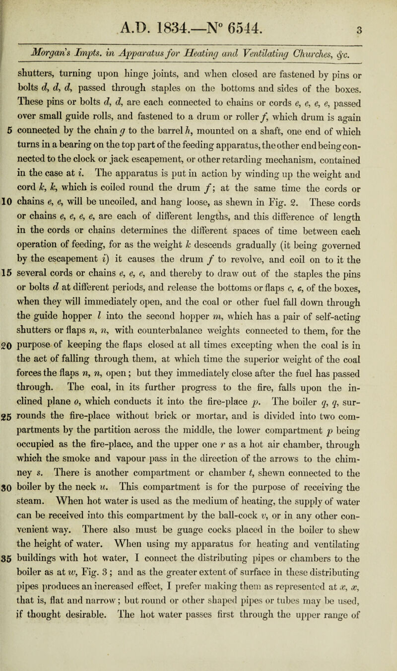 Morgans Impts, in Apparatus for Heating and Ventilating Churches^ ^c. shutters, turning upon hinge joints, and when closed are fastened by pins or bolts d, d, d, passed through staples on the bottoms and sides of the boxes. These pins or bolts d, c?, are each connected to chains or cords e, e, e, e, passed over small guide rolls, and fastened to a drum or roller/, which drum is again 5 connected by the chain g to the barrel h, mounted on a shaft, one end of which turns in a bearing on the top part of the feeding apparatus, the other end being con¬ nected to the clock or jack escapement, or other retarding mechanism, contained in the case at i. The apparatus is put in action by winding up the weight and cord k, k, which is coiled round the drum /; at the same time the cords or 10 chains e, e, will be uncoiled, and hang loose, as shewn in Fig. 2. These cords or chains e, e, e, e, are each of different lengths, and this difference of length in the cords or chains determines the different spaces of time between each operation of feeding, for as the weight k descends gradually (it being governed by the escapement i) it causes the drum f to revolve, and coil on to it the 15 several cords or chains e, e, e, and thereby to draw out of the staples the pins or bolts d at different periods, and release the bottoms or flaps c, c, of the boxes, when they will immediately open, and the coal or other fuel fall down through the guide hopper I into the second hopper m, which has a pair of self-acting shutters or flaps n, with counterbalance weights connected to them, for the 20 purpose of keeping the flaps closed at all times excepting when the coal is in the act of falling through them, at which time the superior weight of the coal forces the flaps n, n, open; but they immediately close after the fuel has passed through. The coal, in its further progress to the fire, falls upon the in¬ clined plane o, which conducts it into the fire-place p. The boiler q, q, sur- 25 rounds the fire-place without brick or mortar, and is divided into two com¬ partments by the partition across the middle, the lower compartment p being occupied as the fire-place, and the upper one r as a hot air chamber, through which the smoke and vapour pass in the direction of the arrows to the chim¬ ney s. There is another compartment or chamber t, shewn connected to the 30 boiler by the neck u. This compartment is for the purpose of receiving the steam. When hot water is used as the medium of heating, the supply of water can be received into this compartment by the ball-cock v, or in any other con¬ venient way. There also must be guage cocks placed in the boiler to shew the height of water. When using my apparatus for heating and ventilating 35 buildings with hot water, I connect the distributing pipes or chambers to the boiler as at w, Fig. 3 ; and as the greater extent of surface in these distributing pipes produces an increased effect, I prefer making them as represented at that is, flat and narrow; but round or other shaped pipes or tubes may be used, if thought desirable. The hot water passes first through the uj)per range of