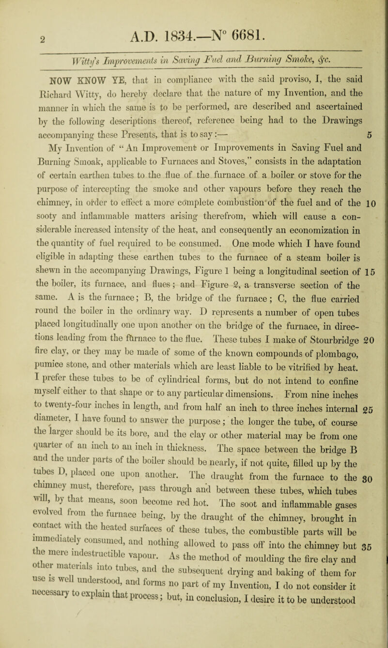 Witty s Improvements in Saving Fuel and Burning Smoke, §c. NOW KNOW YE, that in compliance with the said proviso, I, the said Richard Witty, do hereby declare that the nature of my Invention, and the manner in which the same is to be performed, are described and ascertained by the following descriptions thereof, reference being had to the Drawings accompanying these Presents, that is to say:— 5 My Invention of “An Improvement or Improvements in Saving Fuel and Burning Smoak, applicable to Furnaces and Stoves,” consists in the adaptation of certain earthen tubes to the flue of the furnace of a boiler or stove for the purpose of intercepting the smoke and other vapours before they reach the chimney, in order to effect a more complete combustion of the fuel and of the 10 sooty and inflammable matters arising therefrom, which will cause a con¬ siderable increased intensity of the heat, and consequently an economization in the quantity of fuel required to be consumed. One mode which I have found eligible in adapting these earthen tubes to the furnace of a steam boiler is shewn in the accompanying Drawings, Figure 1 being a longitudinal section of 15 the boiler, its furnace, and flues; and Figure 2, a transverse section of the same. A is the furnace; B, the bridge of the furnace; C, the flue carried round the boiler in the ordinary way. D represents a number of open tubes placed longitudinally one upon another on the bridge of the furnace, in direc¬ tions leading from the furnace to the flue. These tubes I make of Stourbridge 20 fire clay, or they may be made of some of the known compounds of plombago, pumice stone, and other materials which are least liable to be vitrified by heat. I prefer these tubes to be of cylindrical forms, but do not intend to confine ni) self either to that shape or to any particular dimensions. From nine inches to twenty-four inches in length, and from half an inch to three inches internal 25 diameter, 1 have found to answer the purpose; the longer the tube, of course the laigci should be its bore, and the clay or other material may be from one quartei of an inch to an inch in thickness. The space between the bridge B and the undei parts of the boiler should be nearly, if not quite, filled up by the tube> D, placed one upon another. The draught from the furnace to the 30 chimney must, theiefore, pass through and between these tubes, which tubes will by that means, soon become red hot. The soot and inflammable gases hom tnc furnace being, by the draught of the chimney, brought in . n act the heated surfaces of these tubes, the combustible parts will be . c<msunred, and nothing allowed to pass off into the chimney but 35 eie link tinetible vapour. As the method of moulding the fire clay and ei manuals into tubes, and the subsequent drying and baking of them for use is well understood, and forms no part of my Invention, I do not consider it necessary to explain that process; but, in conclusion, I desire it to be understood