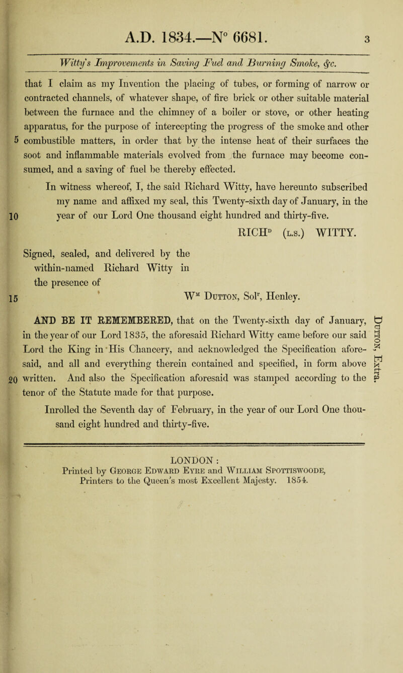 Witty s Improvements in Saving Fuel and Fuming Smoke, dfc. that I claim as my Invention the placing of tubes, or forming of narrow or contracted channels, of whatever shape, of fire brick or other suitable material between the furnace and the chimney of a boiler or stove, or other heating apparatus, for the purpose of intercepting the progress of the smoke and other 5 combustible matters, in order that by the intense heat of their surfaces the soot and inflammable materials evolved from the furnace may become con¬ sumed, and a saving of fuel be thereby effected. In witness whereof, I, the said Richard Witty, have hereunto subscribed my name and affixed my seal, this Twenty-sixth day of January, in the 10 year of our Lord One thousand eight hundred and thirty-five. K RICIP (l.s.) WITTY. Signed, sealed, and delivered by the within-named Richard Witty in the presence of 15 WM Dutton, Solr, Henley. AND BE IT REMEMBERED, that on the Twenty-sixth day of January, in the year of our Lord 1835, the aforesaid Richard Witty came before our said Lord the King in His Chancery, and acknowledged the Specification afore¬ said, and all and everything therein contained and specified, in form above 20 written. And also the Specification aforesaid was stamped according to the tenor of the Statute made for that purpose. Inrolled the Seventh day of February, in the year of our Lord One thou¬ sand eight hundred and thirty-five. LONDON: Printed by George Edward Eyre and William Spottiswoode, Printers to the Queen's most Excellent Majesty. 1854. Dutton, Extra.