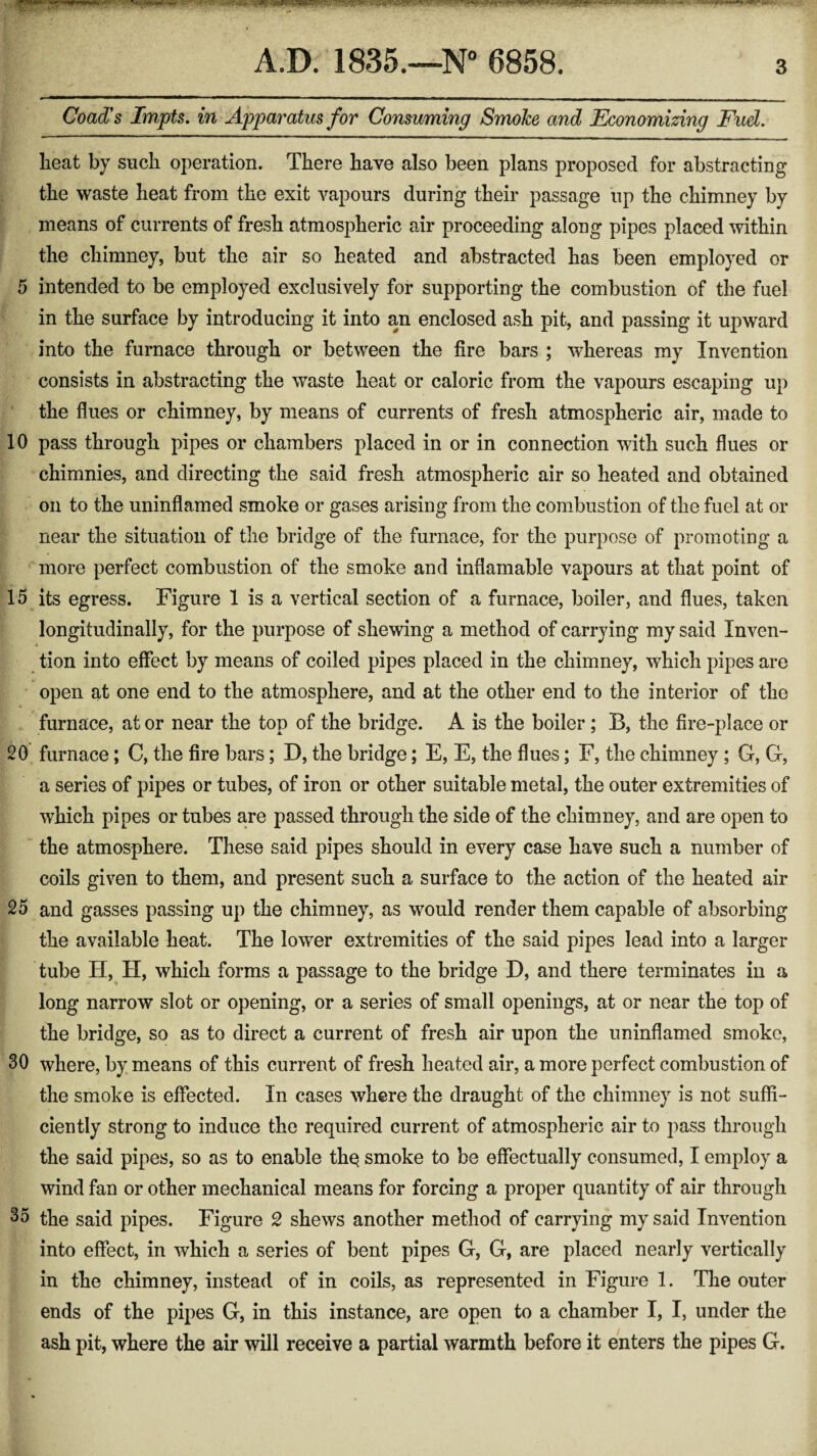 TJi-J. VBR. >«. v-/i*| • v.>rv' :2*r\ •'■ ■ «■*.*■ >*r\~ •- - ttvu’jrr*c~*~cr+jmmm ■t-f S **••+•+ Jtfrv* ,«.•. A.D. 1835.—N° Coad's Impts. in Apparatus for Consuming Smoke and Economizing Fuel. heat by such operation. There have also been plans proposed for abstracting the waste heat from the exit vapours during their passage up the chimney by means of currents of fresh atmospheric air proceeding along pipes placed within the chimney, but the air so heated and abstracted has been employed or 5 intended to be employed exclusively for supporting the combustion of the fuel in the surface by introducing it into an enclosed ash pit, and passing it upward into the furnace through or between the fire bars ; whereas my Invention consists in abstracting the waste heat or caloric from the vapours escaping up the flues or chimney, by means of currents of fresh atmospheric air, made to 10 pass through pipes or chambers placed in or in connection with such flues or chimnies, and directing the said fresh atmospheric air so heated and obtained on to the uninflamed smoke or gases arising from the combustion of the fuel at or near the situation of the bridge of the furnace, for the purpose of promoting a more perfect combustion of the smoke and inflamabie vapours at that point of 15 its egress. Figure 1 is a vertical section of a furnace, boiler, and flues, taken longitudinally, for the purpose of shewing a method of carrying my said Inven- tion into effect by means of coiled pipes placed in the chimney, which pipes are open at one end to the atmosphere, and at the other end to the interior of the furnace, at or near the top of the bridge. A is the boiler ; B, the fire-place or 20 furnace; C, the fire bars; D, the bridge; E, E, the flues; F, the chimney ; G, G, a series of pipes or tubes, of iron or other suitable metal, the outer extremities of which pipes or tubes are passed through the side of the chimney, and are open to the atmosphere. These said pipes should in every case have such a number of coils given to them, and present such a surface to the action of the heated air 25 and gasses passing up the chimney, as would render them capable of absorbing the available heat. The lower extremities of the said pipes lead into a larger tube H, H, which forms a passage to the bridge D, and there terminates in a long narrow slot or opening, or a series of small openings, at or near the top of the bridge, so as to direct a current of fresh air upon the uninflamed smoke, 30 where, by means of this current of fresh heated air, a more perfect combustion of the smoke is effected. In cases where the draught of the chimney is not suffi¬ ciently strong to induce the required current of atmospheric air to pass through the said pipes, so as to enable thq smoke to be effectually consumed, I employ a wind fan or other mechanical means for forcing a proper quantity of air through 35 the said pipes. Figure 2 shews another method of carrying my said Invention into effect, in which a series of bent pipes G, G, are placed nearly vertically in the chimney, instead of in coils, as represented in Figure 1. The outer ends of the pipes G, in this instance, are open to a chamber I, I, under the ash pit, where the air will receive a partial warmth before it enters the pipes G.
