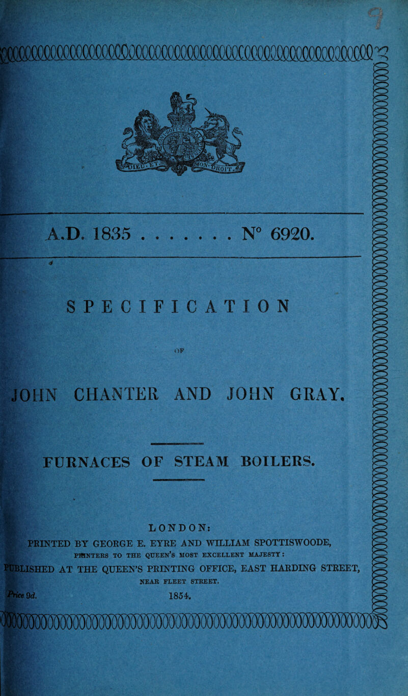 A.D. 1835 .N” 6920. SPECIFICATION iW JOHN CHANTER AND JOHN GRAY. FURNACES OF STEAM BOILERS. ■ LONDON: PRINTED BY GEORGE E. EYRE AND WILLIAM SPOTTISWOODE, PRINTERS TO THE QUEEN’S MOST EXCELLENT MAJESTY: ^LISHED AT THE QUEEN’S PRINTING OFFICE, EAST HARDING STREET, NEAR FLEET STREET. •e 9d, 1854.
