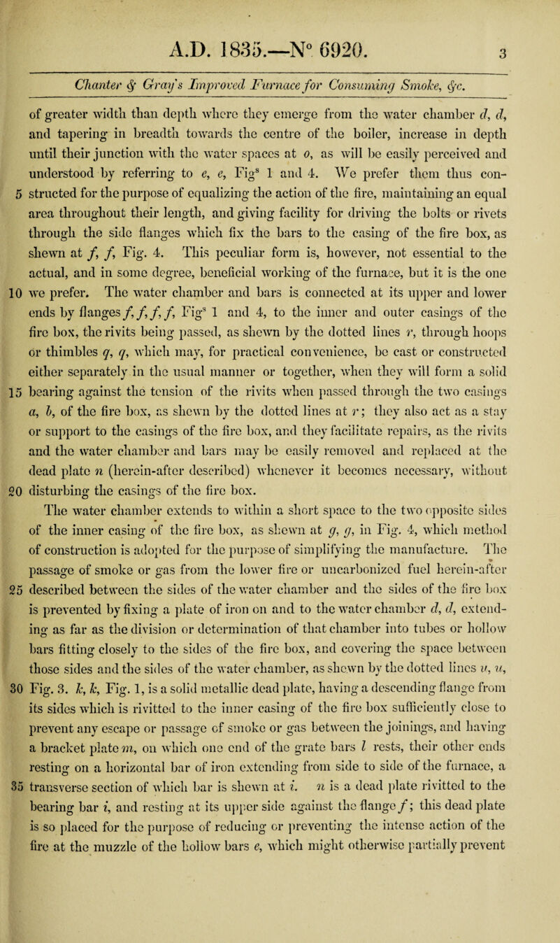 5 10 15 20 25 30 35 A.D. 1835.—6920. 3 Chanter ^ Gray s Improved Furnace for Consuming Smoke, of greater width than depth where they emerge from the water chamber cl, cl, and tapering in breadth towards the centre of the boiler, increase in depth until their junction with the water spaces at o, as will be easily perceived and understood by referring to e, e, Fig® 1 and 4. We prefer them thus con¬ structed for the purpose of equalizing the action of the fire, maintaining an equal area throughout their length, and giving facility for driving the bolts or rivets through the side flanges which fix the bars to the casing of the fire box, as shewn at /, /, Fig. 4. This peculiar form is, however, not essential to the actual, and in some degree, beneficial working of the furnace, but it is the one we prefer. The water chamber and bars is connected at its upper and lower ends by flanges/,/,/,/. Fig® 1 and 4, to the inner and outer casings of the fire box, the rivits being passed, as shewn by the dotted lines r, through hoops or thimbles q, q, which may, for practical convenience, be cast or constructed either separately in the usual manner or together, when they will form a solid bearing against the tension of the rivits when passed through the two casings a, h, of the fire box, as shewn by the dotted lines at r; they also act as a stay or support to the casings of the fire box, and they facilitate repairs, as the rivits and the water chamber and bars may be easily removed and replaced at the dead plate 7i (herein-after described) whenever it becomes necessary, without disturbing the casings of the fire box. o o The water chamber extends to within a short space to the two opposite sides m of the inner casing of the fire box, as shewn at g, g, in Fig. 4, which method of construction is adopted for the purpose of simplifying the manufacture. The ♦ passage of smoke or gas from the lower fire or uncarbonized fuel herein-after described between the sides of the water chamber and the sides of the fire box is prevented by fixing a plate of iron on and to the water chamber d, d, extend¬ ing as far as the division or determination of that chamber into tubes or hollow bars fitting closely to the sides of the fire box, and covering the space between those sides and the sides of the water chamber, as shewn by the dotted lines u, u. Fig. 3. k, k. Fig. 1, is a solid metallic dead plate, having a descending flange from its sides which is rivitted to the inner casing of the fire box sufficiently close to prevent any escape or passage of smoke or gas between the joinings, and having a bracket plate m, on which one end of the grate bars I rests, their other ends resting on a horizontal bar of iron extending from side to side of the furnace, a transverse section of which bar is shewn at i. n is a dead plate rivitted to the bearing bar i, and resting at its upper side against the flange/; this dead plate is so placed for the purpose of reducing or preventing the intense action of the fire at the muzzle of the hollow bars e, which might otherwise partially prevent