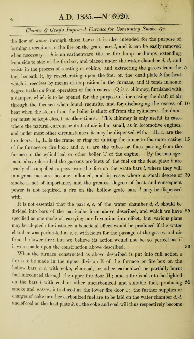 Chanter ^ Grays Improved Furnace for Consuming Smoke, <^c, the flow of water through those bars; it is also intended for the purpose of forming a terminus to the fire on the grate bars I, and it can be easily removed when necessary, h is an earthenware tile or fire lump or lumps extending from side to side of the fire box, and placed under the water chamber d, d, and assists in the process of roasting or coking, and extracting the gasses from the 5 fuel beneath it, by reverberating upon the fuel on the dead plate k the heat which it receives by means of its position in the furnace, and it fends in some degree to the uniform operation of the furnace. Q is a chimney, furnished with a damper, which is to be opened for the purpose of increasing the draft of air through the furnace when found requisite, and for discharging the excess of 10 heat when the steam from the boiler is shutt off from the cylinders ; the dam¬ per must be kept closed at other times. This chimney is only useful in cases where the natural current or draft of air is but small, as in locomotive engines, and under most other circumstances it may be dispensed with. H, I, are the fire doors. L, L, is the frame or ring for uniting the inner to the outer casing 15 of the furnace or fire box; and s, s, are the tubes or flues passing from the furnace to the cylindrical or other boiler T of the engine. By the manage¬ ment above described the gaseous products of the fuel on the dead plate k are nearly all compelled to pass over the fire on the grate bars Z, where they will in a great measure become inflamed, and in cases where a small degree of 20 smoke is not of importance, and the greatest degree of heat and consequent power is not required, a fire on the hollow grate bars Z may be dispensed with. It is not essential that the part e, e, of the water chamber cZ, cZ, should be divided into bars of the particular form above described, and which we have 25 specified as one mode of carrying our Invention into effect, but various plans may be adopted: for instance, a beneficial effect would be produced if the water chamber was perforated at e, e, with holes for the passage of the gasses and air from the lower fire; but we believe its action would not be so perfect as if it w^ere made upon the construction above described. 30 When the furnace constructed as above described is put into full action a fire is to be made in the upper division E of the furnace or fire box on the hollow bars e, e, with coke, charcoal, or other carbonized or partially burnt fuel introduced through the upper fire door II; and a fire is also to be lighted on the bars Z with coal or other uncarbonized and suitable fuel, producing 35 smoke and gasses, introduced at the lower fire door I; the further supplies or charges of coke or other carbonized fuel are to be laid on the water chamber d, d, and of coal on the dead plate k, k; the coke and coal will thus respectively become