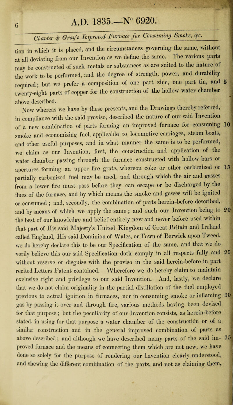 G ^ Gr^y ^ I^^^pTOVcd Futiicicc fov ConsuiTihig Smoke, <^c. tion in whicli it is placed, and the circumstances governing the same, without at all deviating from our Invention as we define the same. The various parts may be constructed of such metals or substances as are suited to the nature of tlJwork to be performed, and the degree of strength, power, and durability required; but we prefer a composition of one part zinc, one part tin, and twenty-eight parts of copper for the construction of the hollow water chamber above described. Now whereas we have by these presents, and the Drawings thereby referred, in compliance with the said proviso, described the nature of our said Invention of a new combination of parts forming an improved furnace for consun>ing smoke and economizing fuel, applicable to locomotive carriages, steam boats, and other useful purposes, and in what manner the same is to be performed, we claim as our Invention, first, the construction and application of the water chamber passing through the furnace constructed with hollow bars or apertures forming an upper fire grate, whereon coke or other carbonized or partially carbonized fuel may be used, and through which the air and gasses from a lower fire must pass before they can escape or be discharged by the flues of the furnace, and by which means the smoke and gasses will be ignited or consumed ; and, secondly, the combination of parts herein-before described, and by means of which we apply the same ; and such our Invention being to the best of our knowledge and belief entirely new and never before used within that part of His said Majesty’s United Kingdom of Great Britain and Ireland called England, Plis said Dominion of Wales, or Town of Berwick upon Tweed, we do hereby declare this to be our Specification of the same, and that we do verily believe this our said Specification doth comply in all respects fully and without reserve or disguise with the proviso in the said herein-before in part recited Letters Patent contained. Wherefore we do hereby claim to maintain exclusive right and privilege to our said Invention. And, lastly, we declare that we do not claim originality in the partial distillation of the fuel employed previous to actual ignition in furnaces, nor in consuming smoke or inflaming gas by passing it over and through fire, various methods having been devised for that purpose; but the peculiarity of our Invention consists, as herein-before stated, in using for that purpose a water chamber of the construction or of a similar construction and in the general improved combination of parts as above described; and although we have described many parts of the said im¬ proved furnace and the means of connecting them which arc not new, we have done so solely for the purpose of rendering our Invention clearly understood, and shewing the different combination of the parts, and not as claiming them, lol 15 20 25 30. 351