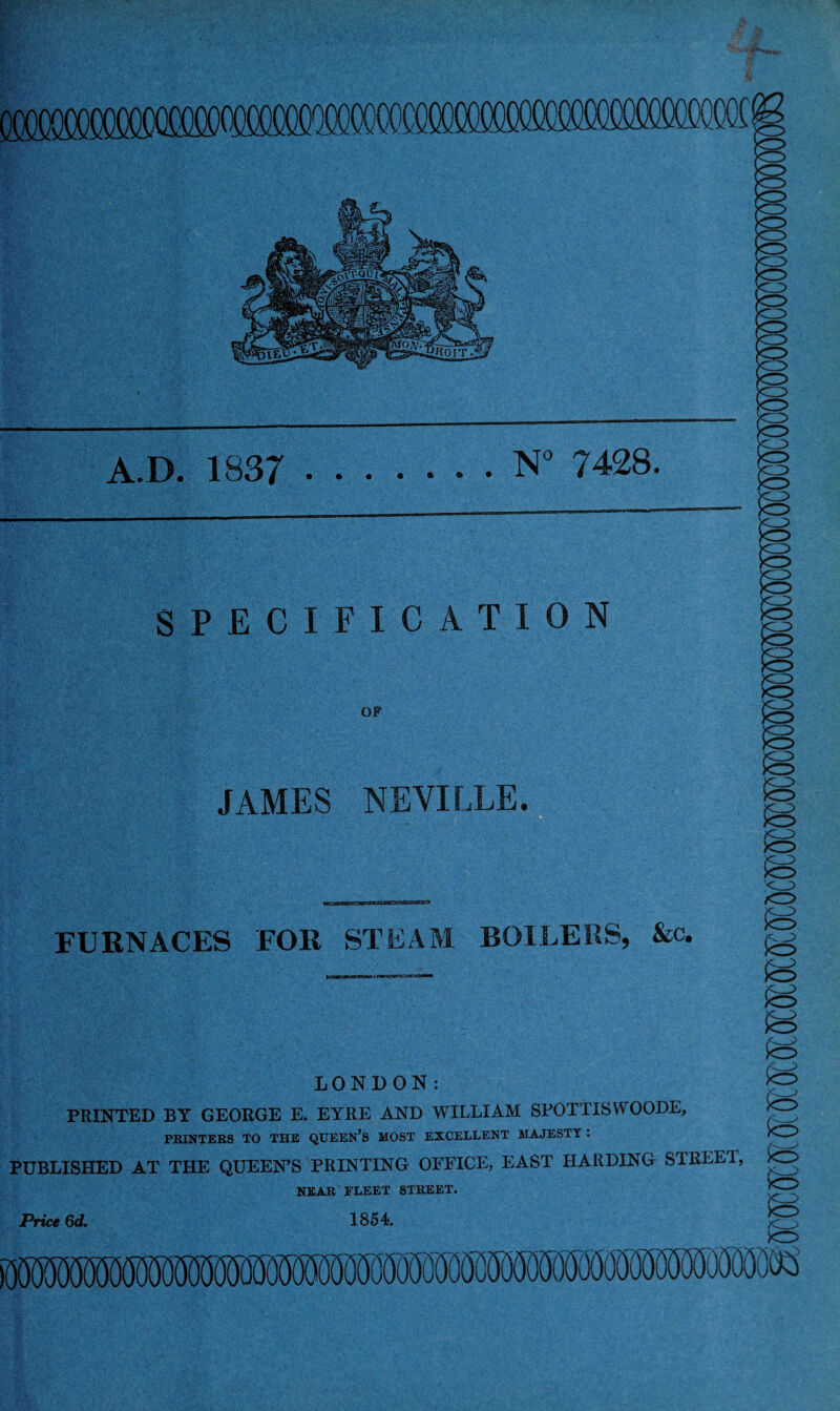 A.D. 1837 .N° 7428. SPECIFICATION OF JAMES NEVILLE. FURNACES FOR STEAM BOILERS, &c. ^ LONDON: PRINTED BY GEORGE E. EYRE AND WILLIAM SPOTTISWOODE, PRINTERS TO THE QUEEN’S MOST EXCELLENT MAJESTY : PUBLISHED AT THE QUEEN’S PRINTING OFFICE, EAST HARDING STREE1, NEAR FLEET STREET. Price §d. 1854. io so