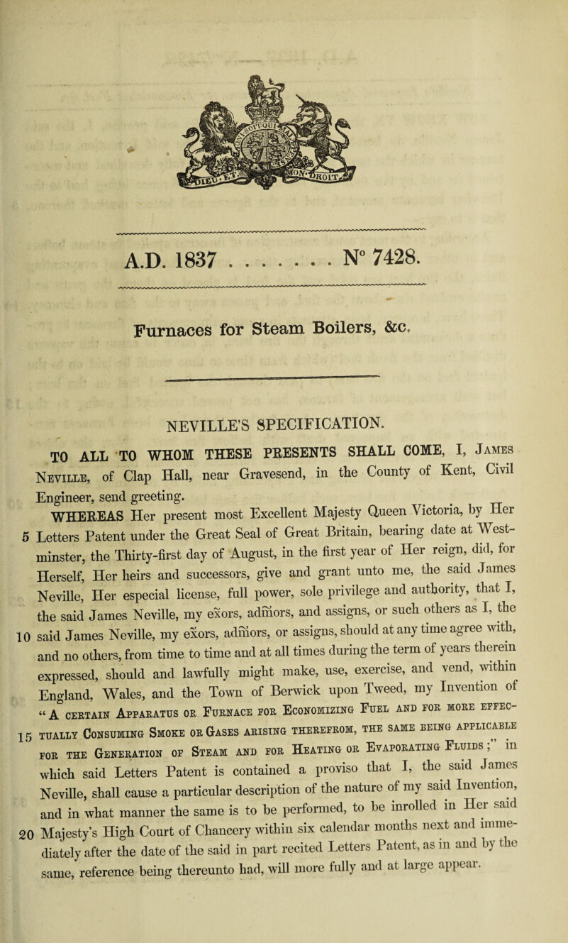 Furnaces for Steam Boilers, &c. NEVILLE’S SPECIFICATION. TO ALL TO WHOM THESE PRESENTS SHALL COME, I, James Neville, of Clap Hall, near Gravesend, in the County of Kent, Civil Engineer, send greeting. WHEREAS Her present most Excellent Majesty Queen V ictoria, by Her 5 Letters Patent under the Great Seal of Great Britain, bearing date at vVest- minster, the Thirty-first day of August, in the first year of Her reign, did, for Herself, Her heirs and successors, give and grant unto me, the said J ames Neville, Her especial license, full power, sole privilege and authority, that I, the said James Neville, my exors, admors, and assigns, or such others as I, the 10 said James Neville, my exors, admors, or assigns, should at any time agree with, and no others, from time to time and at all times during the term of years therein expressed, should and lawfully might make, use, exercise, and vend, within England, Wales, and the Town of Berwick upon Tweed, my Invention of “A certain Apparatus or Furnace por Economizing Fuel and por more effec- 15 tually Consuming Smoke or Gases arising therefrom, the same being applicable for THE Generation of Steam and for Heating or Evaporating Fluids m which said Letters Patent is contained a proviso that I, the said James Neville, shall cause a particular description of the nature of my said Invention, and in what manner the same is to be performed, to be inrolled in Her said 20 Majesty’s High Court of Chancery within six calendar months next and imme¬ diately after the date of the said in part recited Letters Patent, as m and by t e same, reference being thereunto had, will more fully and at large appc »i.