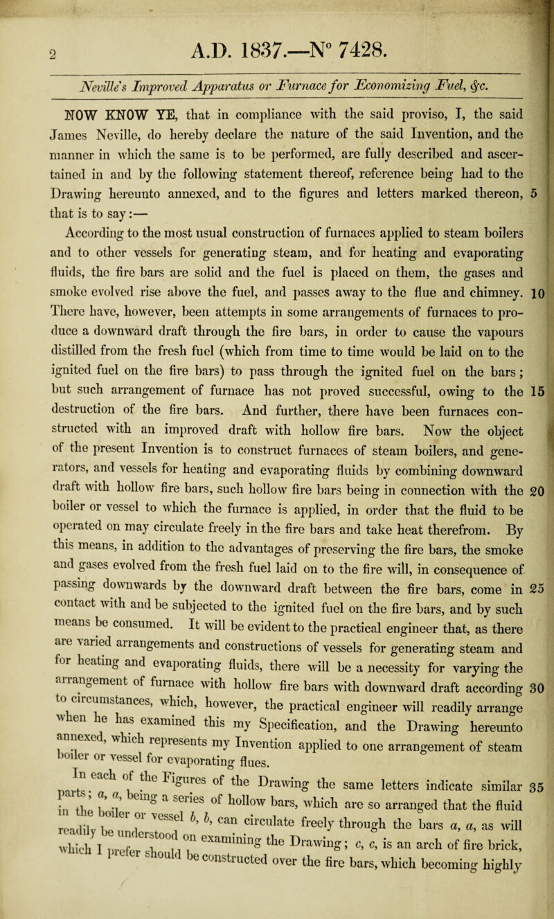 Nevilles Improved Apparatus or Furnace for Economizing Fuel, §c. NOW KNOW YE, that in compliance with the said proviso, I, the said James Neville, do hereby declare the nature of the said Invention, and the manner in which the same is to be performed, are fully described and ascer¬ tained in and by the following statement thereof, reference being had to the Drawing hereunto annexed, and to the figures and letters marked thereon, 5 that is to say:— According to the most usual construction of furnaces applied to steam boilers and to other vessels for generating steam, and for heating and evaporating fluids, the fire bars are solid and the fuel is placed on them, the gases and smoke evolved rise above the fuel, and passes away to the flue and chimney. 10 There have, however, been attempts in some arrangements of furnaces to pro¬ duce a downward draft through the fire bars, in order to cause the vapours distilled from the fresh fuel (which from time to time would be laid on to the ignited fuel on the fire bars) to pass through the ignited fuel on the bars; but such arrangement of furnace has not proved successful, owing to the 15 destruction of the fire bars. And further, there have been furnaces con¬ structed with an improved draft with hollow fire bars. Now the object of the present Invention is to construct furnaces of steam boilers, and gene¬ rators, and vessels for heating and evaporating fluids by combining downward draft with hollow fire bars, such hollow fire bars being in connection with the 20 boiler or vessel to which the furnace is applied, in order that the fluid to be opeiated on may circulate freely in the fire bars and take heat therefrom. By this means, in addition to the advantages of preserving the fire bars, the smoke and gases evolved from the fresh fuel laid on to the fire will, in consequence of passing downwards by the downward draft between the fire bars, come in 25 contact with and be subjected to the ignited fuel on the fire bars, and by such means be consumed. It will be evident to the practical engineer that, as there an, varied an alignments and constructions of vessels for generating steam and heating and evaporating fluids, there will be a necessity for varying the anan0ement of furnace with hollow fire bars with downward draft according 30 circumstances, which, however, the practical engineer will readily arrange has examined this my Specification, and the Drawing hereunto ! .. eC*’ ^ich repiesents my Invention applied to one arrangement of steam boder or vessel for evaporating flues. 1 the Figures of the Drawing the same letters indicate similar 35 in tl/ i * em° a SGI^es hollow bars, which are so arranged that the fluid readilv 1 o ^ vessel ^ can circulate freely through the bars a, a, as will Which I ,:rrr° i? CXaminin* the Drawing; c, c, is an arch of fire brick, 1 should be constructed over the fire bars, which becoming highly