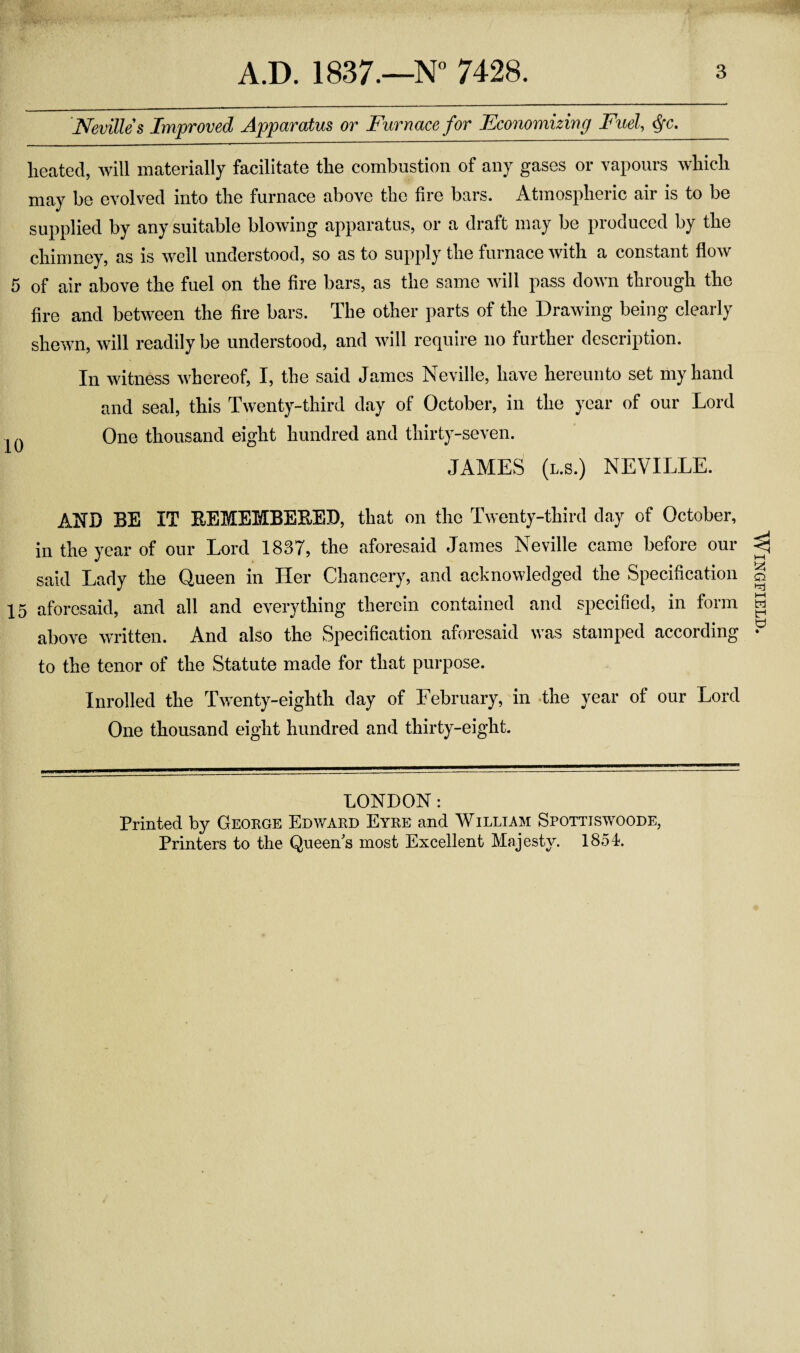 Nevilles Improved Apparatus or Furnace for Economizing Fuel, §c. heated, will materially facilitate the combustion of any gases or vapours which may be evolved into the furnace above the fire bars. Atmospheric air is to be supplied by any suitable blowing apparatus, or a draft may be produced by the chimney, as is well understood, so as to supply the furnace with a constant flow 5 of air above the fuel on the fire bars, as the same will pass down through the fire and between the fire bars. The other parts of the Drawing being clearly shewn, will readily be understood, and will require no further description. In witness whereof, I, the said James Neville, have hereunto set my hand and seal, this Twenty-third day of October, in the year of our Lord ^ One thousand eight hundred and thirty-seven. JAMES (l.s.) NEVILLE. AND BE IT BEMEMBEBEB, that on the Twenty-third day of October, in the year of our Lord 1837, the aforesaid James Neville came before our said Lady the Queen in Her Chancery, and acknowledged the Specification 15 aforesaid, and all and everything therein contained and specified, in form above written. And also the Specification aforesaid was stamped according to the tenor of the Statute made for that purpose. Inrolled the Twenty-eighth day of February, in the year of our Lord One thousand eight hundred and thirty-eight. LONDON: Printed by George Edward Eyre and William Spottiswoode, Printers to the Queen’s most Excellent Majesty. 1854. Wingfield.