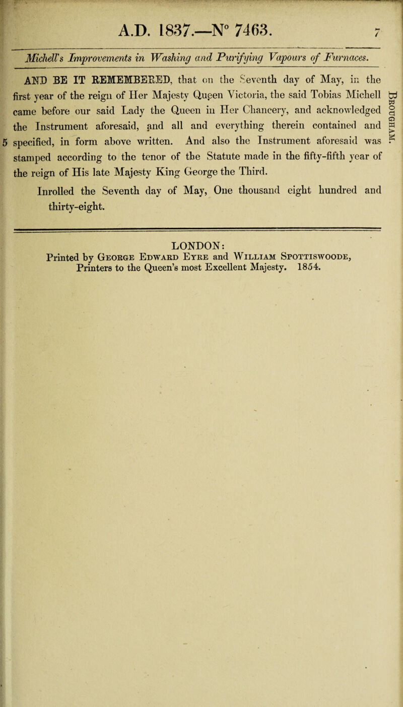 / MichelTs Improvements in Washing and Purifying Vapours of Furnaces. AND EE IT REMEMBEEEI). that on the Seventh day of May, in the first year of the reign of Her Majesty Queen Victoria, the said Tobias Michell came before our said Lady the Queen in Her Chancery, and acknowledged the Instrument aforesaid, and all and everything therein contained and 5 specified, in form above written. And also the Instrument aforesaid was stamped according to the tenor of the Statute made in the fifty-fifth year of the reign of His late Majesty King George the Third. Inrolled the Seventh day of May, One thousand eight hundred and thirty-eight. LONDON: Printed by George Edward Eyre and William Spottiswoode, Printers to the Queen’s most Excellent Majesty. 1854. Brougham.