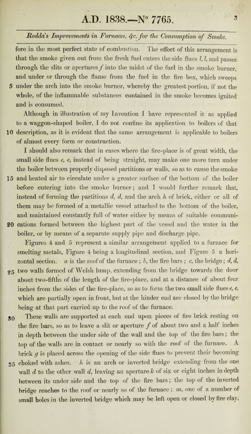 Roddas Improvements in Furnaces, ^c. for the Consumption of SmoJce. fore in the most perfect state of combustion. The effect of this arrangement is that the smoke given out from the fresh fuel enters the side flues I, I, and passes through the slits or apertures / into the midst of the fuel in the smoke burner, and under or through the flame from the fuel in the fire box, which sweeps 5 under the arch into the smoke burner, whereby the greatest portion, if not the whole, of the inflammable substances contained in the smoke becomes ignited and is consumed. Although in illustration of my Invention I have re])resented it as applied to a waggon-shaped boiler, I do not confine its application to boilers of that 10 description, as it is evident that the same arrangement is applicable to boilers of almost everv form or construction. I should also remark that in cases where the fire-place is of great width, the small side flues e, e, instead of being straight, may make one more turn under the boiler between properly disposed partitions or walls, so as to cause the smoke 15 and heated air to circulate under a greater surface of the 1)ottom of the boiler before entering into the smoke burner; and I would further remark that, instead of forming the partitions d, d, and the arch h of brick, either or all of them may be formed of a metallic vessel attached to the bottom of the boiler, and maintained constantly full of water either by means of suitable communi- 20 cations formed between the highest ])art of the vessel and the water in the boiler, or by means of a separate supply pipe and discharge pipe. Figures 4 and 5 represent a similar aiTangement ap])lied to a furnace for smelting metals, Figure 4 being a longitudinal section, and Figure 5 a hori¬ zontal section, a is the roof of the furnace ; h, the fire bars ; c, the bridge; d, d, g5 two walls formed of Welsh him]), extending from the bridge towards the door % about two-fifths of the length of the fire-place, and at a distance of about four inches from the sides of the fire-place, so as to form the two small side flues e, e, which are partially 0})en in front, but at the hinder end are closed by the bridge being at that part carried up to the roof of the furnace. HQ These walls are supported at each end upon pieces of fire brick resting on the fire bars, so as to leave a slit or aperture f of about two and a half inches in depth between the under side of the wall and the top of the fire bars; the top of the walls are in contact or nearly so with the roof of the furnace. A brick g is placed across the o])ening of the side flues to prevent their becoming 35 choked with ashes, h is an arch or inverted bridge extending from the one wall d to the other wall d, leaving an aperture k of six or eight inches in depth lietween its under side and the top of the fire bars; the top of the inverted bridge reaches to the roof or nearly so of the furnace ; m, one of a number of small holes in the inverted bridge which may be left open or closed by fire clay.