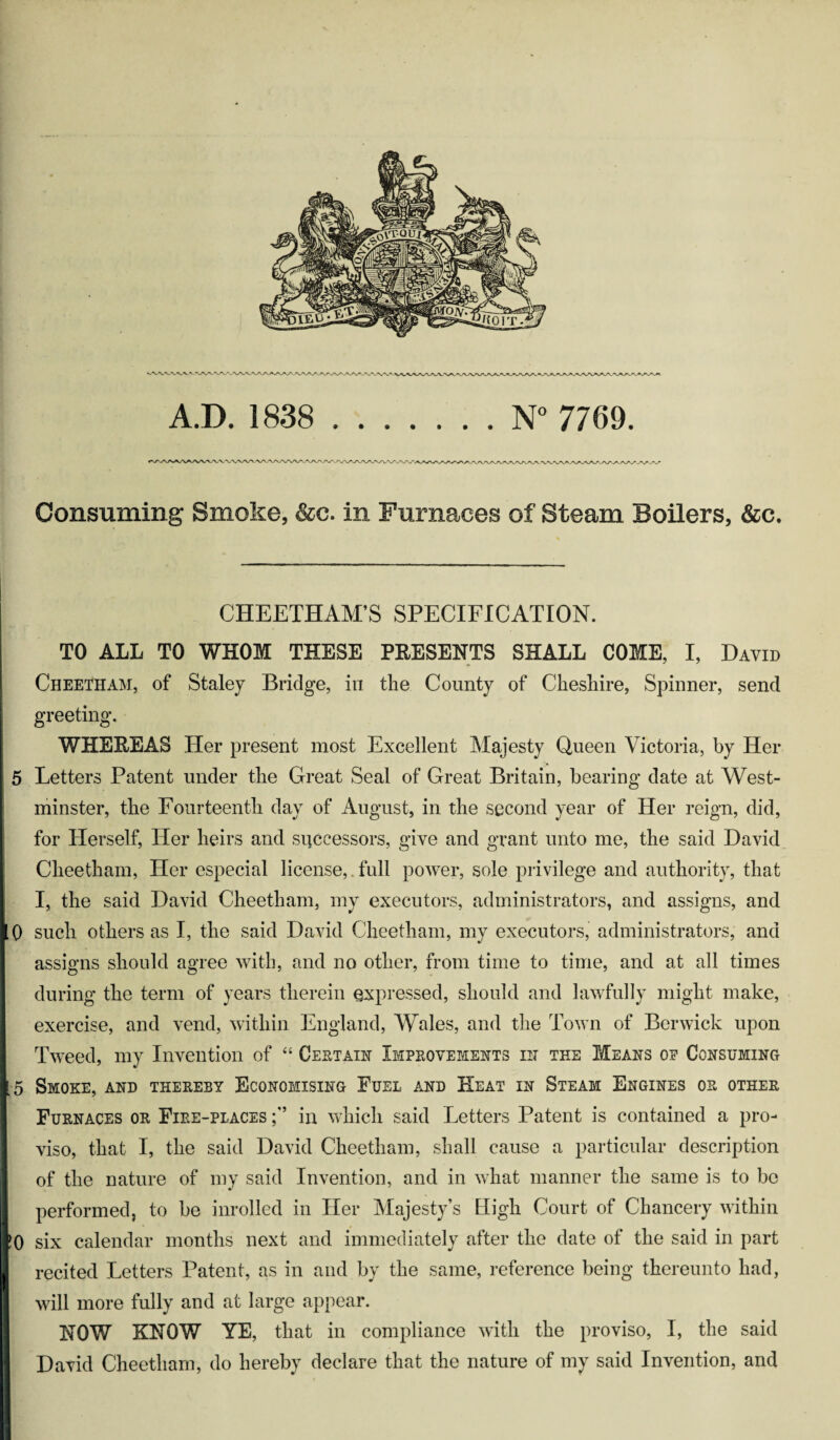 Consuming Smoke, &c. in Furnaces of Steam Boilers, &c. CHEETHAM’S SPECIFICATION. TO ALL TO WHOM THESE PEESENTS SHALL COME, I, David Cheetham, of Staley Bridge, in the County of Cheshire, Spinner, send greeting. WHEREAS Her present most Excellent Majesty Queen Victoria, by Her 5 Letters Patent under the Great Seal of Great Britain, bearing date at West¬ minster, the Fourteenth day of August, in the second year of Her reign, did, for Herself, Her heirs and successors, give and grant unto me, the said David Cheetham, Her especial license,. full power, sole privilege and authority, that I, the said David Cheetham, my executors, administrators, and assigns, and 0 such others as I, the said David Cheetham, my executors, administrators, and assigns should agree with, and no other, from time to time, and at all times during the term of years therein expressed, should and lawfully might make, exercise, and vend, within England, Wales, and the Town of Berwick upon Tweed, my Invention of “ Certain Improvements in the Means of Consuming 5 Smoke, and thereby Economising Fuel and Heat in Steam Engines or other Furnaces or Fire-places in which said Letters Patent is contained a pro¬ viso, that I, the said David Cheetham, shall cause a particular description of the nature of my said Invention, and in what manner the same is to be performed, to be inrolled in Her Majesty’s High Court of Chancery within 0 six calendar months next and immediately after the date of the said in part recited Letters Patent, as in and by the same, reference being thereunto had, will more fully and at large appear. NOW KNOW YE, that in compliance with the proviso, I, the said David Cheetham, do hereby declare that the nature of my said Invention, and